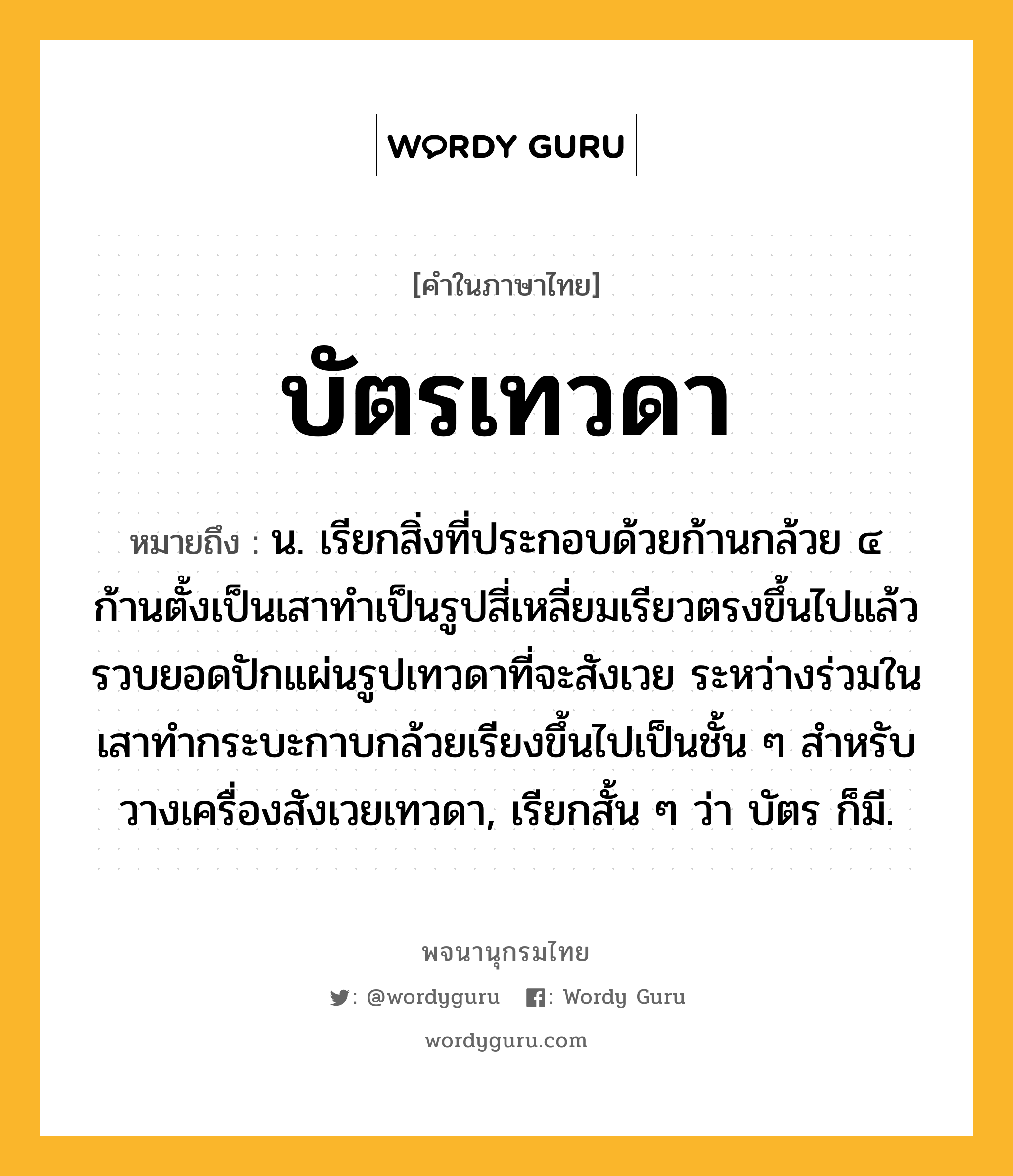 บัตรเทวดา หมายถึงอะไร?, คำในภาษาไทย บัตรเทวดา หมายถึง น. เรียกสิ่งที่ประกอบด้วยก้านกล้วย ๔ ก้านตั้งเป็นเสาทําเป็นรูปสี่เหลี่ยมเรียวตรงขึ้นไปแล้วรวบยอดปักแผ่นรูปเทวดาที่จะสังเวย ระหว่างร่วมในเสาทํากระบะกาบกล้วยเรียงขึ้นไปเป็นชั้น ๆ สําหรับวางเครื่องสังเวยเทวดา, เรียกสั้น ๆ ว่า บัตร ก็มี.