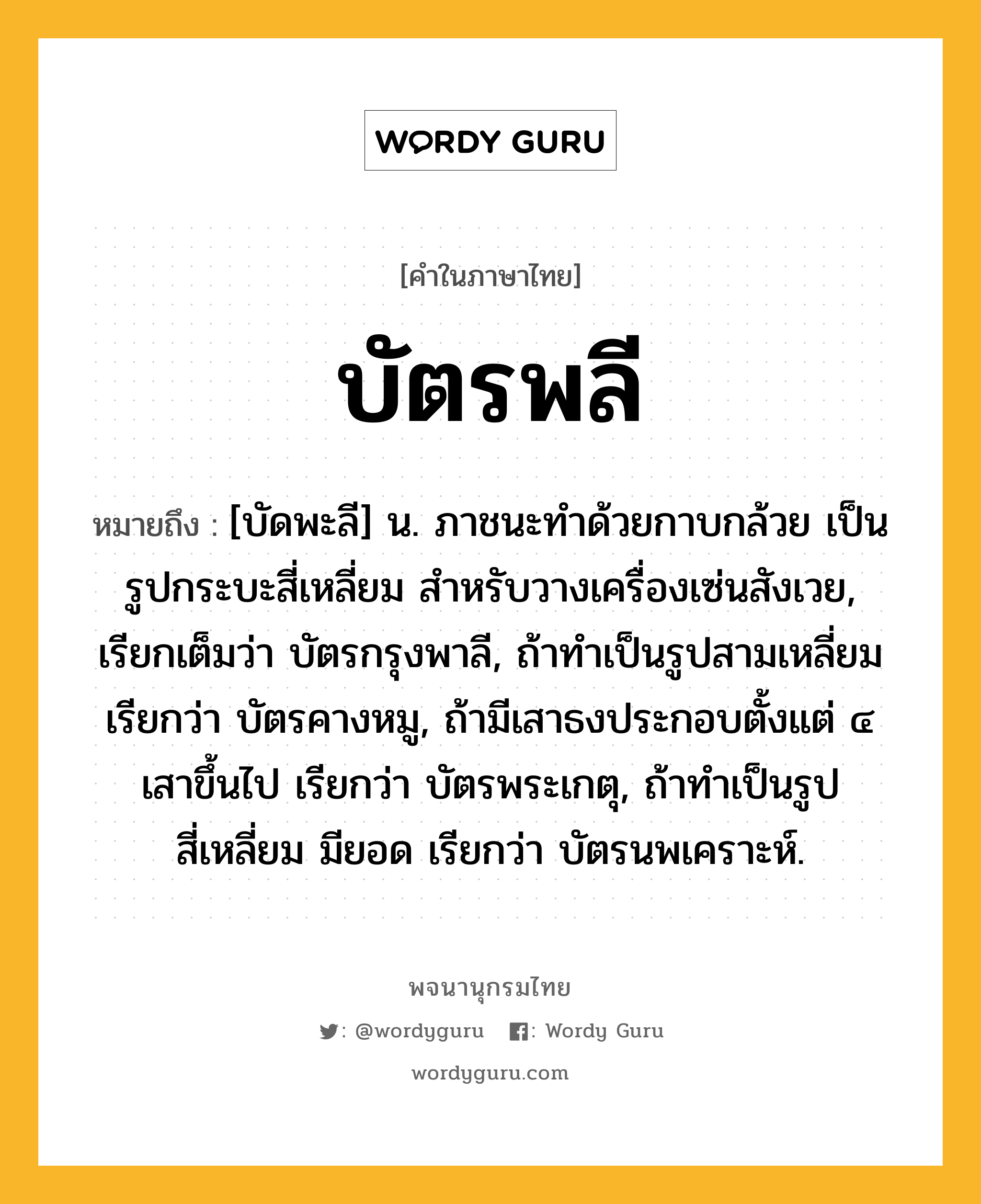 บัตรพลี หมายถึงอะไร?, คำในภาษาไทย บัตรพลี หมายถึง [บัดพะลี] น. ภาชนะทำด้วยกาบกล้วย เป็นรูปกระบะสี่เหลี่ยม สำหรับวางเครื่องเซ่นสังเวย, เรียกเต็มว่า บัตรกรุงพาลี, ถ้าทำเป็นรูปสามเหลี่ยม เรียกว่า บัตรคางหมู, ถ้ามีเสาธงประกอบตั้งแต่ ๔ เสาขึ้นไป เรียกว่า บัตรพระเกตุ, ถ้าทำเป็นรูปสี่เหลี่ยม มียอด เรียกว่า บัตรนพเคราะห์.