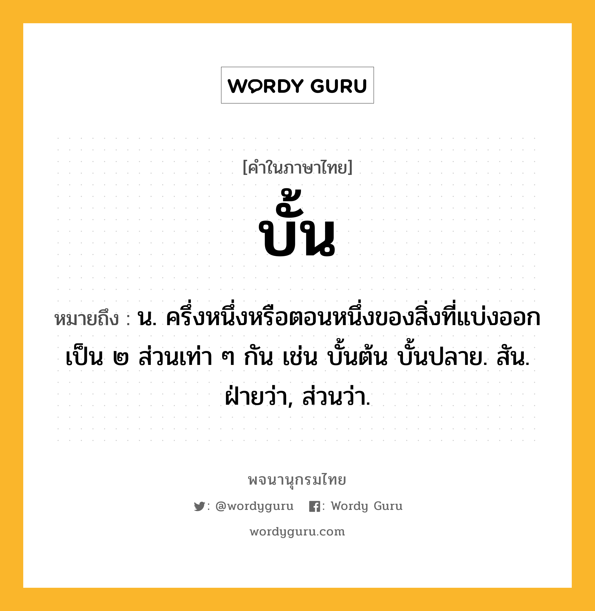 บั้น หมายถึงอะไร?, คำในภาษาไทย บั้น หมายถึง น. ครึ่งหนึ่งหรือตอนหนึ่งของสิ่งที่แบ่งออกเป็น ๒ ส่วนเท่า ๆ กัน เช่น บั้นต้น บั้นปลาย. สัน. ฝ่ายว่า, ส่วนว่า.