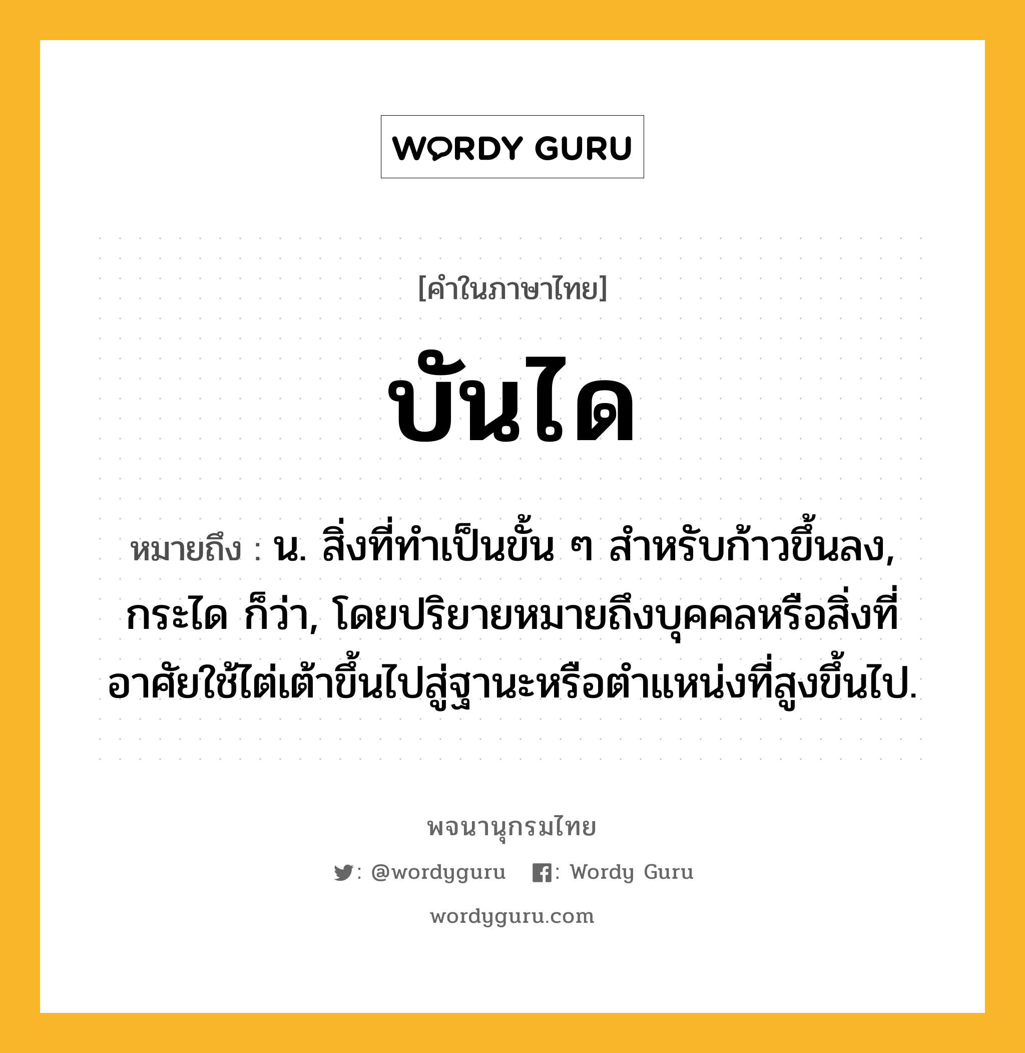 บันได หมายถึงอะไร?, คำในภาษาไทย บันได หมายถึง น. สิ่งที่ทําเป็นขั้น ๆ สําหรับก้าวขึ้นลง, กระได ก็ว่า, โดยปริยายหมายถึงบุคคลหรือสิ่งที่อาศัยใช้ไต่เต้าขึ้นไปสู่ฐานะหรือตําแหน่งที่สูงขึ้นไป.