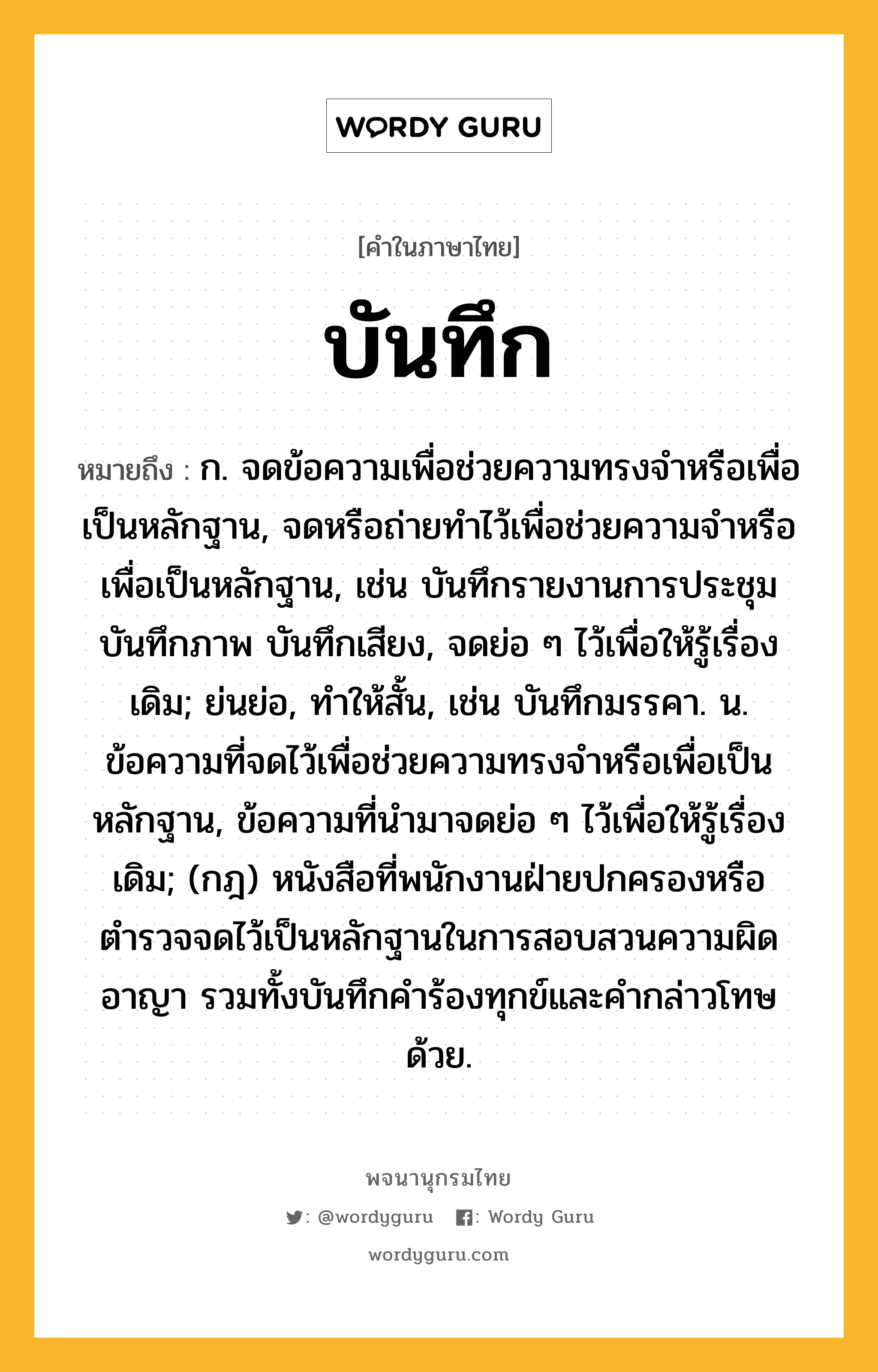 บันทึก หมายถึงอะไร?, คำในภาษาไทย บันทึก หมายถึง ก. จดข้อความเพื่อช่วยความทรงจําหรือเพื่อเป็นหลักฐาน, จดหรือถ่ายทําไว้เพื่อช่วยความจําหรือเพื่อเป็นหลักฐาน, เช่น บันทึกรายงานการประชุม บันทึกภาพ บันทึกเสียง, จดย่อ ๆ ไว้เพื่อให้รู้เรื่องเดิม; ย่นย่อ, ทําให้สั้น, เช่น บันทึกมรรคา. น. ข้อความที่จดไว้เพื่อช่วยความทรงจําหรือเพื่อเป็นหลักฐาน, ข้อความที่นํามาจดย่อ ๆ ไว้เพื่อให้รู้เรื่องเดิม; (กฎ) หนังสือที่พนักงานฝ่ายปกครองหรือตํารวจจดไว้เป็นหลักฐานในการสอบสวนความผิดอาญา รวมทั้งบันทึกคําร้องทุกข์และคํากล่าวโทษด้วย.