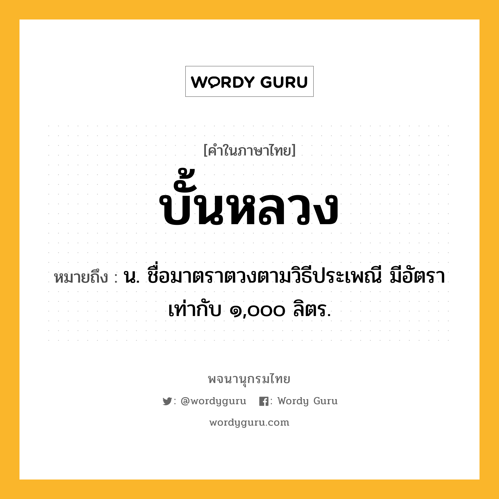 บั้นหลวง หมายถึงอะไร?, คำในภาษาไทย บั้นหลวง หมายถึง น. ชื่อมาตราตวงตามวิธีประเพณี มีอัตราเท่ากับ ๑,๐๐๐ ลิตร.