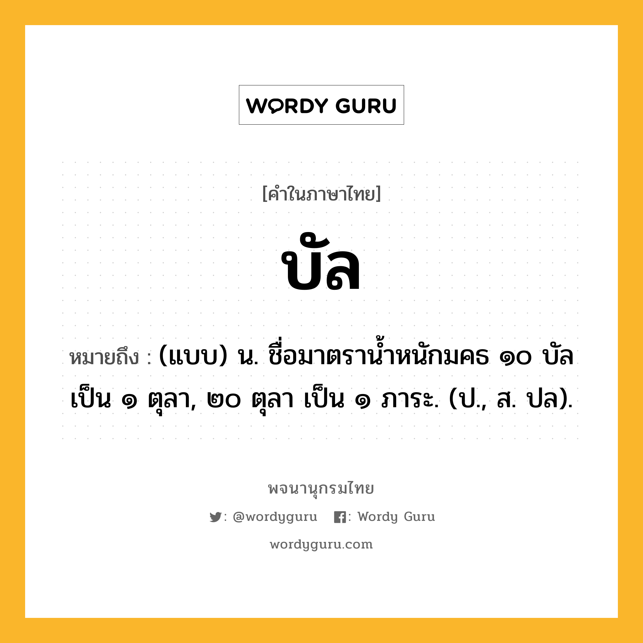 บัล หมายถึงอะไร?, คำในภาษาไทย บัล หมายถึง (แบบ) น. ชื่อมาตรานํ้าหนักมคธ ๑๐ บัล เป็น ๑ ตุลา, ๒๐ ตุลา เป็น ๑ ภาระ. (ป., ส. ปล).