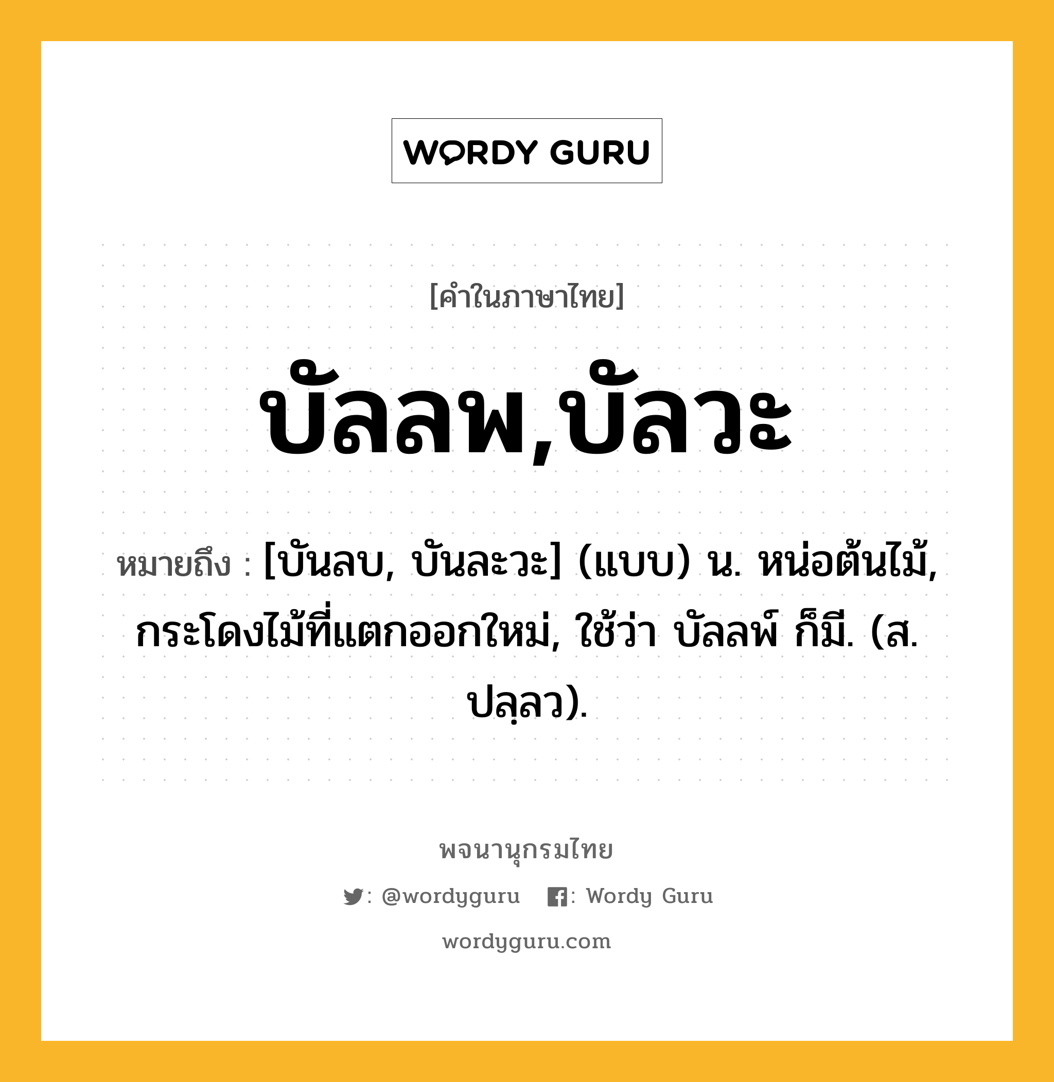 บัลลพ,บัลวะ หมายถึงอะไร?, คำในภาษาไทย บัลลพ,บัลวะ หมายถึง [บันลบ, บันละวะ] (แบบ) น. หน่อต้นไม้, กระโดงไม้ที่แตกออกใหม่, ใช้ว่า บัลลพ์ ก็มี. (ส. ปลฺลว).