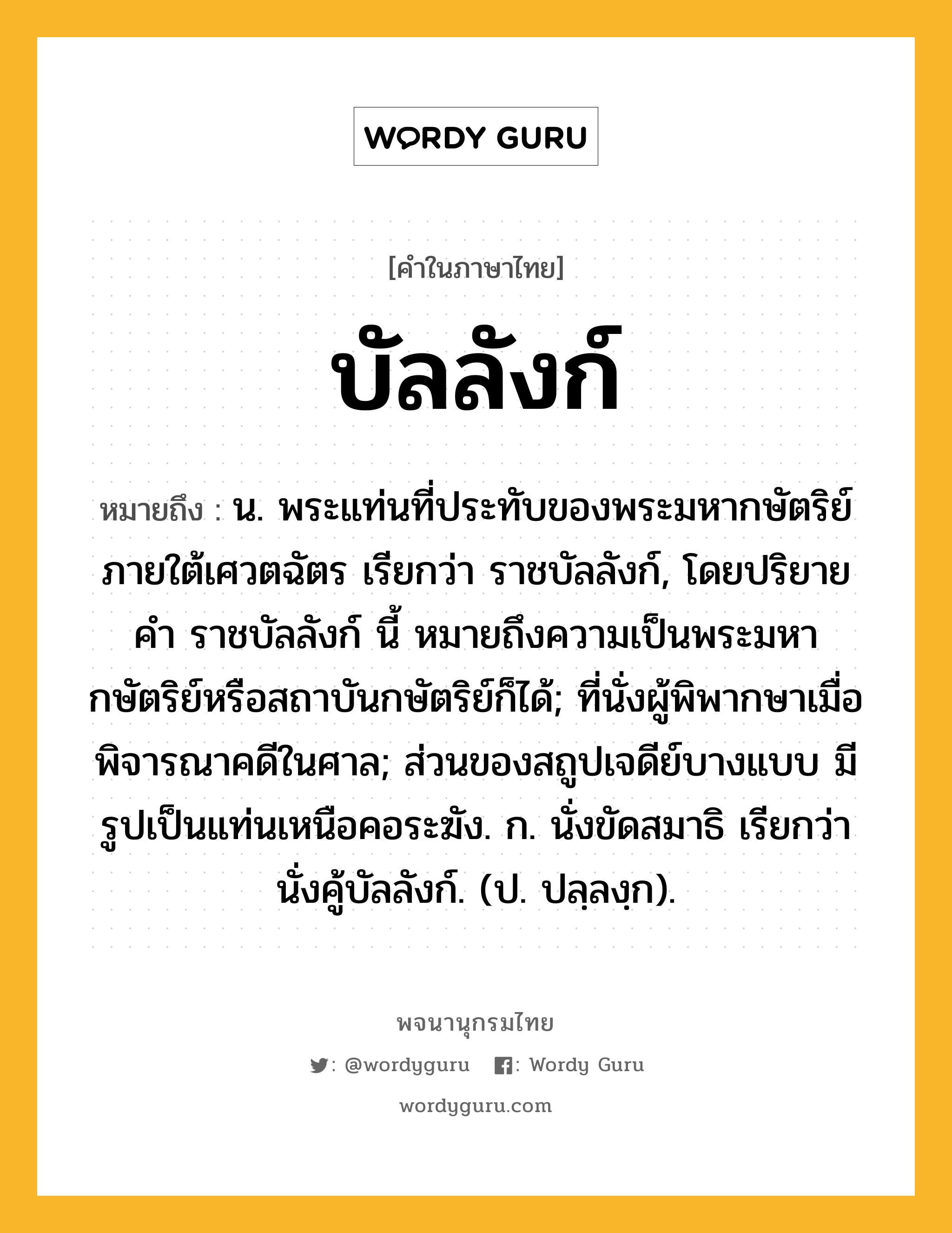 บัลลังก์ หมายถึงอะไร?, คำในภาษาไทย บัลลังก์ หมายถึง น. พระแท่นที่ประทับของพระมหากษัตริย์ภายใต้เศวตฉัตร เรียกว่า ราชบัลลังก์, โดยปริยายคํา ราชบัลลังก์ นี้ หมายถึงความเป็นพระมหากษัตริย์หรือสถาบันกษัตริย์ก็ได้; ที่นั่งผู้พิพากษาเมื่อพิจารณาคดีในศาล; ส่วนของสถูปเจดีย์บางแบบ มีรูปเป็นแท่นเหนือคอระฆัง. ก. นั่งขัดสมาธิ เรียกว่า นั่งคู้บัลลังก์. (ป. ปลฺลงฺก).