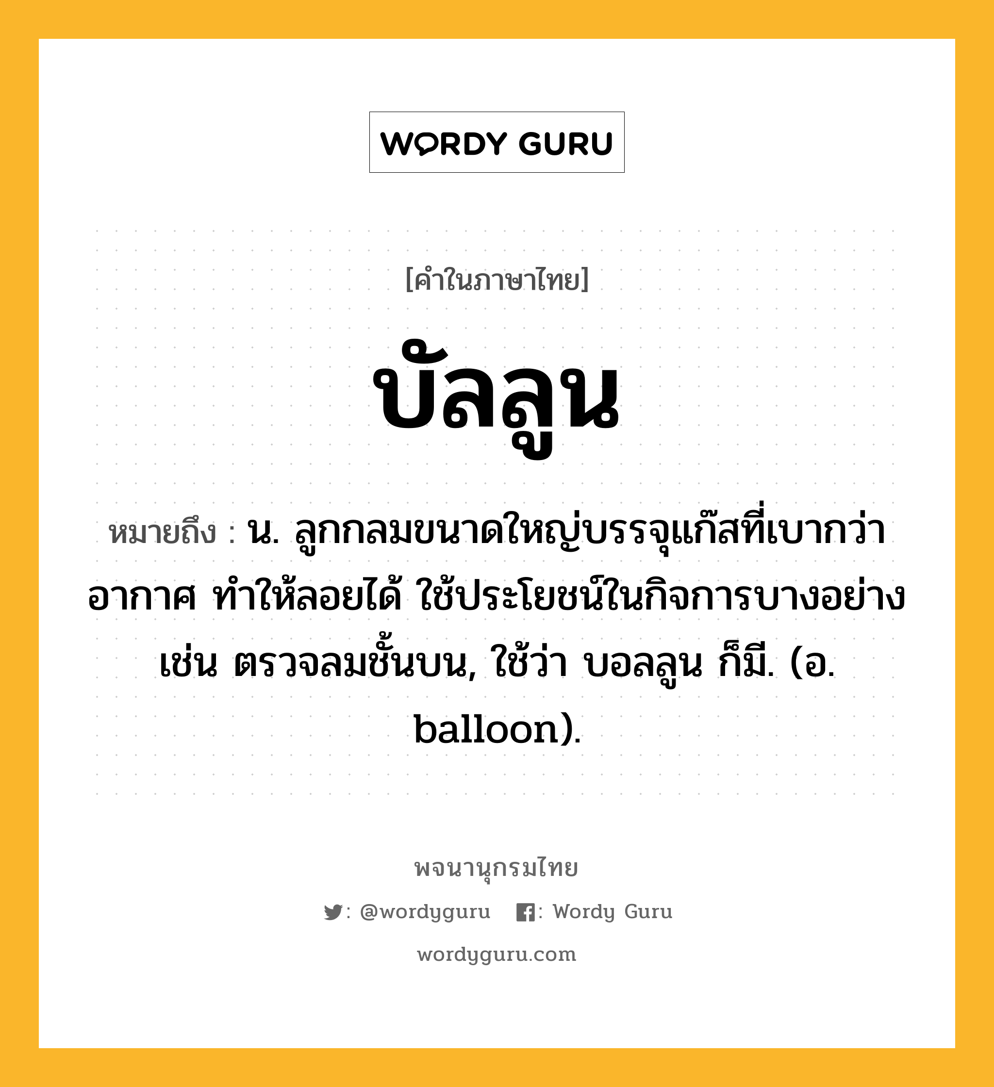 บัลลูน หมายถึงอะไร?, คำในภาษาไทย บัลลูน หมายถึง น. ลูกกลมขนาดใหญ่บรรจุแก๊สที่เบากว่าอากาศ ทําให้ลอยได้ ใช้ประโยชน์ในกิจการบางอย่าง เช่น ตรวจลมชั้นบน, ใช้ว่า บอลลูน ก็มี. (อ. balloon).