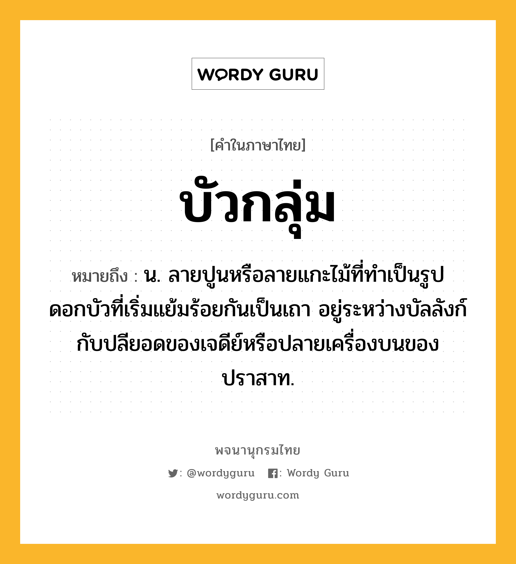 บัวกลุ่ม หมายถึงอะไร?, คำในภาษาไทย บัวกลุ่ม หมายถึง น. ลายปูนหรือลายแกะไม้ที่ทําเป็นรูปดอกบัวที่เริ่มแย้มร้อยกันเป็นเถา อยู่ระหว่างบัลลังก์กับปลียอดของเจดีย์หรือปลายเครื่องบนของปราสาท.