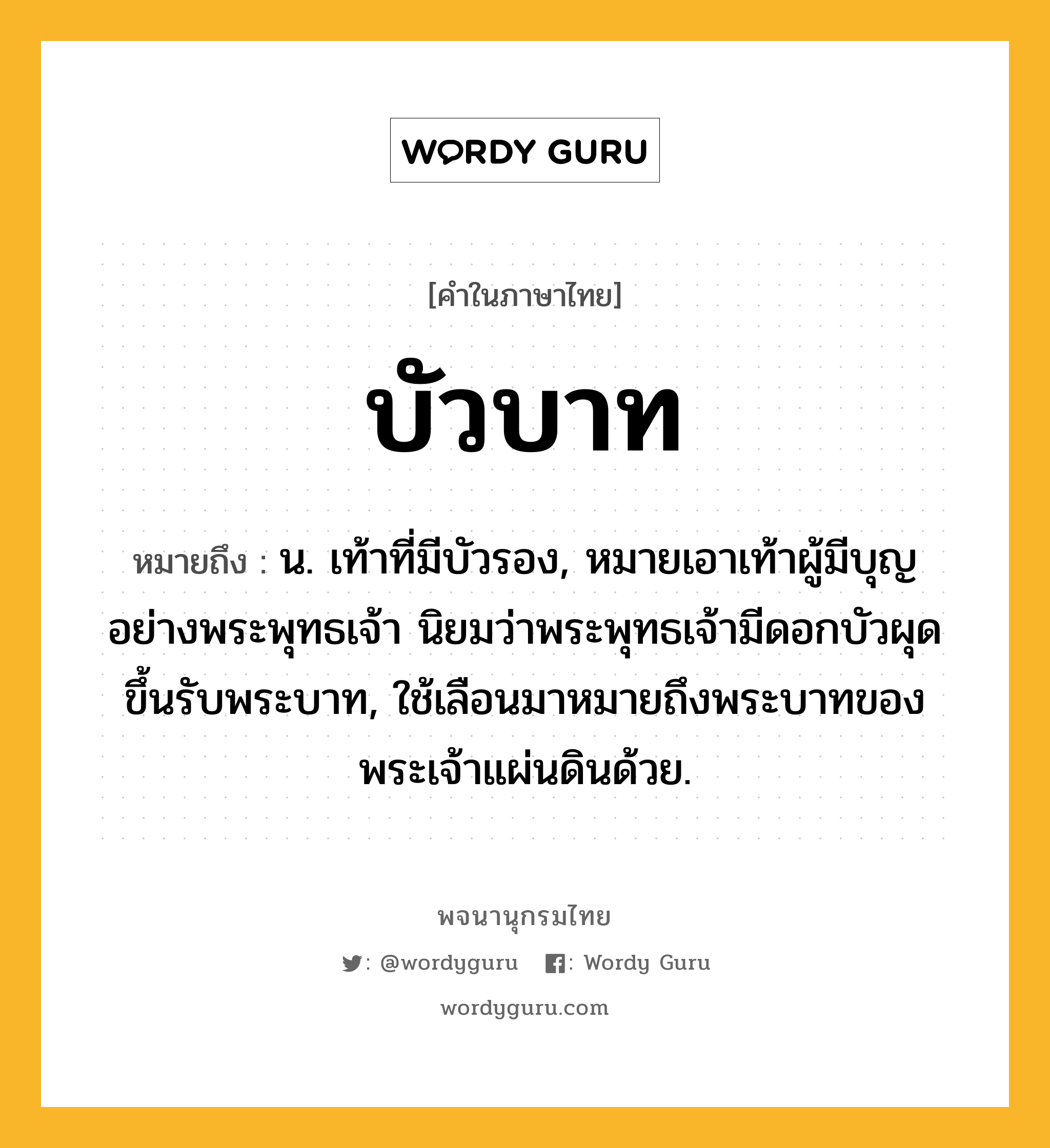 บัวบาท หมายถึงอะไร?, คำในภาษาไทย บัวบาท หมายถึง น. เท้าที่มีบัวรอง, หมายเอาเท้าผู้มีบุญอย่างพระพุทธเจ้า นิยมว่าพระพุทธเจ้ามีดอกบัวผุดขึ้นรับพระบาท, ใช้เลือนมาหมายถึงพระบาทของพระเจ้าแผ่นดินด้วย.