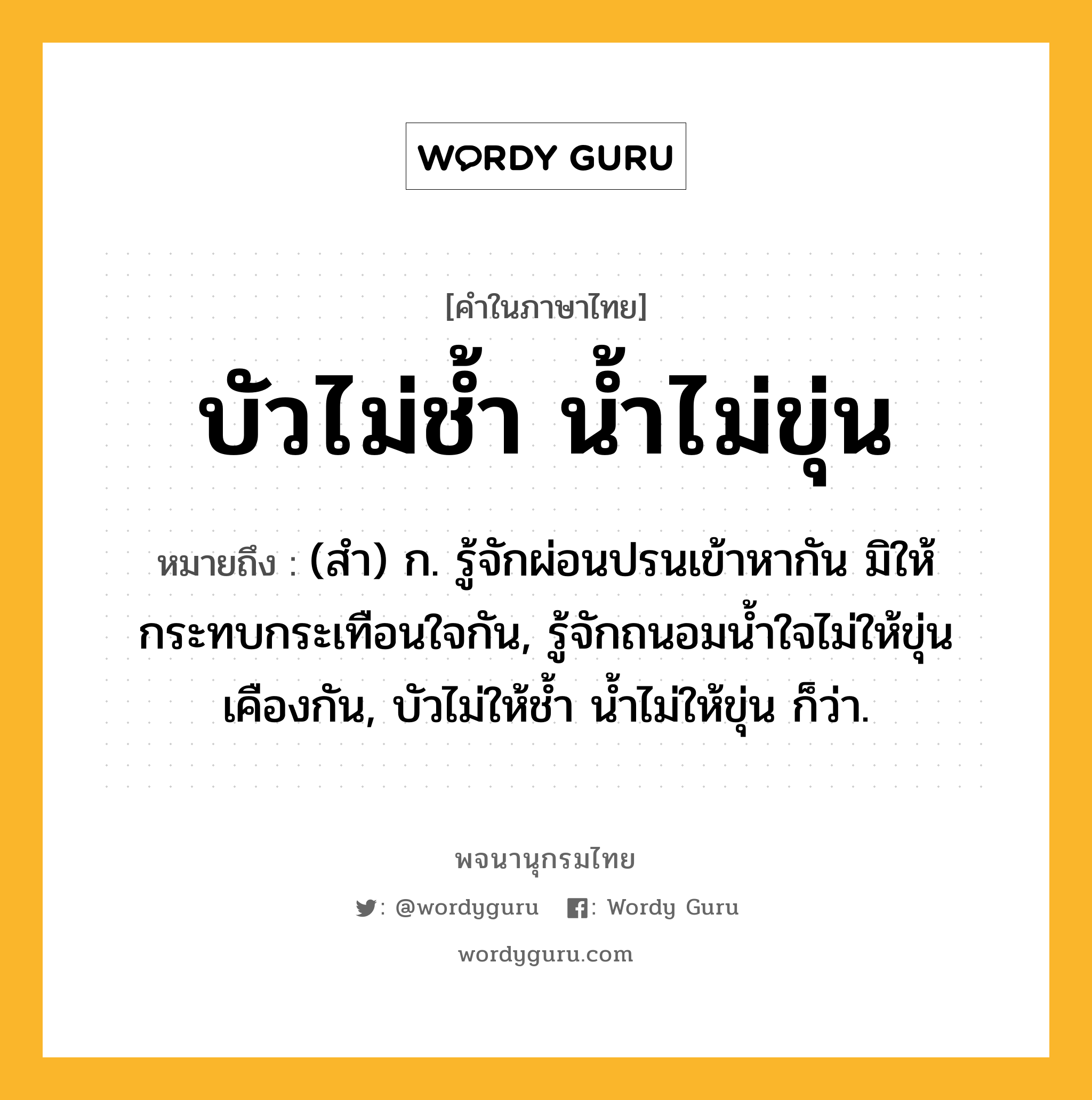 บัวไม่ช้ำ น้ำไม่ขุ่น หมายถึงอะไร?, คำในภาษาไทย บัวไม่ช้ำ น้ำไม่ขุ่น หมายถึง (สํา) ก. รู้จักผ่อนปรนเข้าหากัน มิให้กระทบกระเทือนใจกัน, รู้จักถนอมนํ้าใจไม่ให้ขุ่นเคืองกัน, บัวไม่ให้ชํ้า นํ้าไม่ให้ขุ่น ก็ว่า.