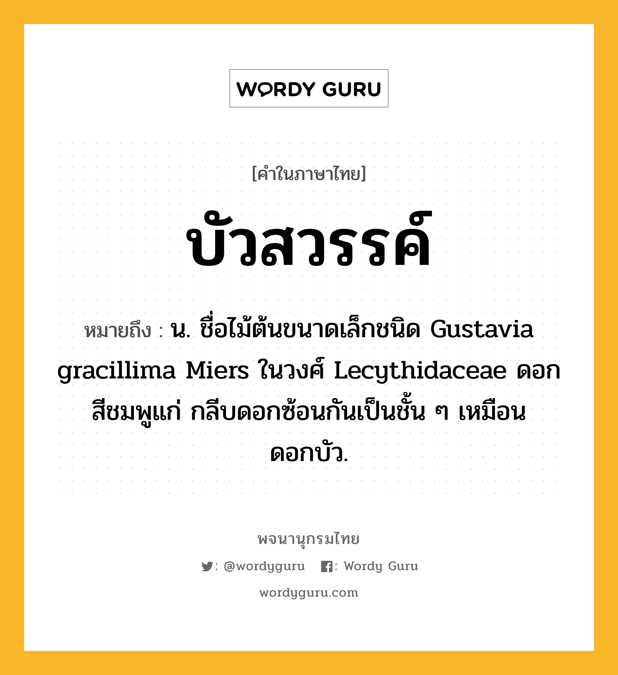 บัวสวรรค์ หมายถึงอะไร?, คำในภาษาไทย บัวสวรรค์ หมายถึง น. ชื่อไม้ต้นขนาดเล็กชนิด Gustavia gracillima Miers ในวงศ์ Lecythidaceae ดอกสีชมพูแก่ กลีบดอกซ้อนกันเป็นชั้น ๆ เหมือนดอกบัว.