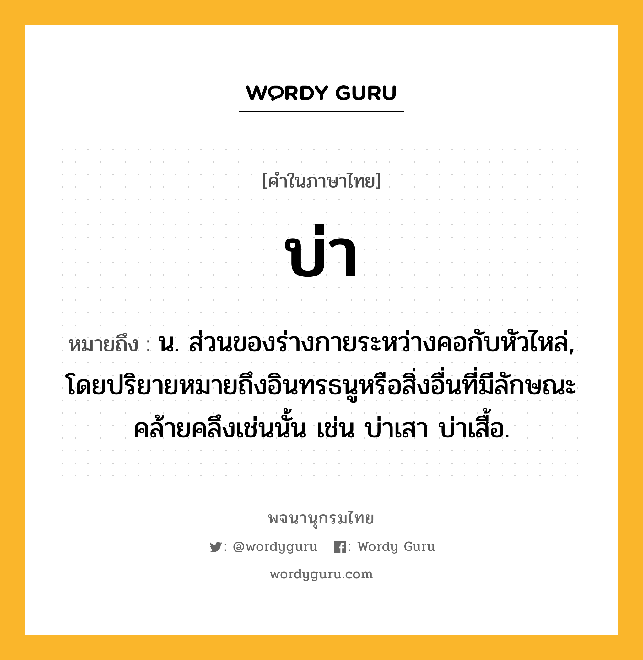 บ่า หมายถึงอะไร?, คำในภาษาไทย บ่า หมายถึง น. ส่วนของร่างกายระหว่างคอกับหัวไหล่, โดยปริยายหมายถึงอินทรธนูหรือสิ่งอื่นที่มีลักษณะคล้ายคลึงเช่นนั้น เช่น บ่าเสา บ่าเสื้อ.