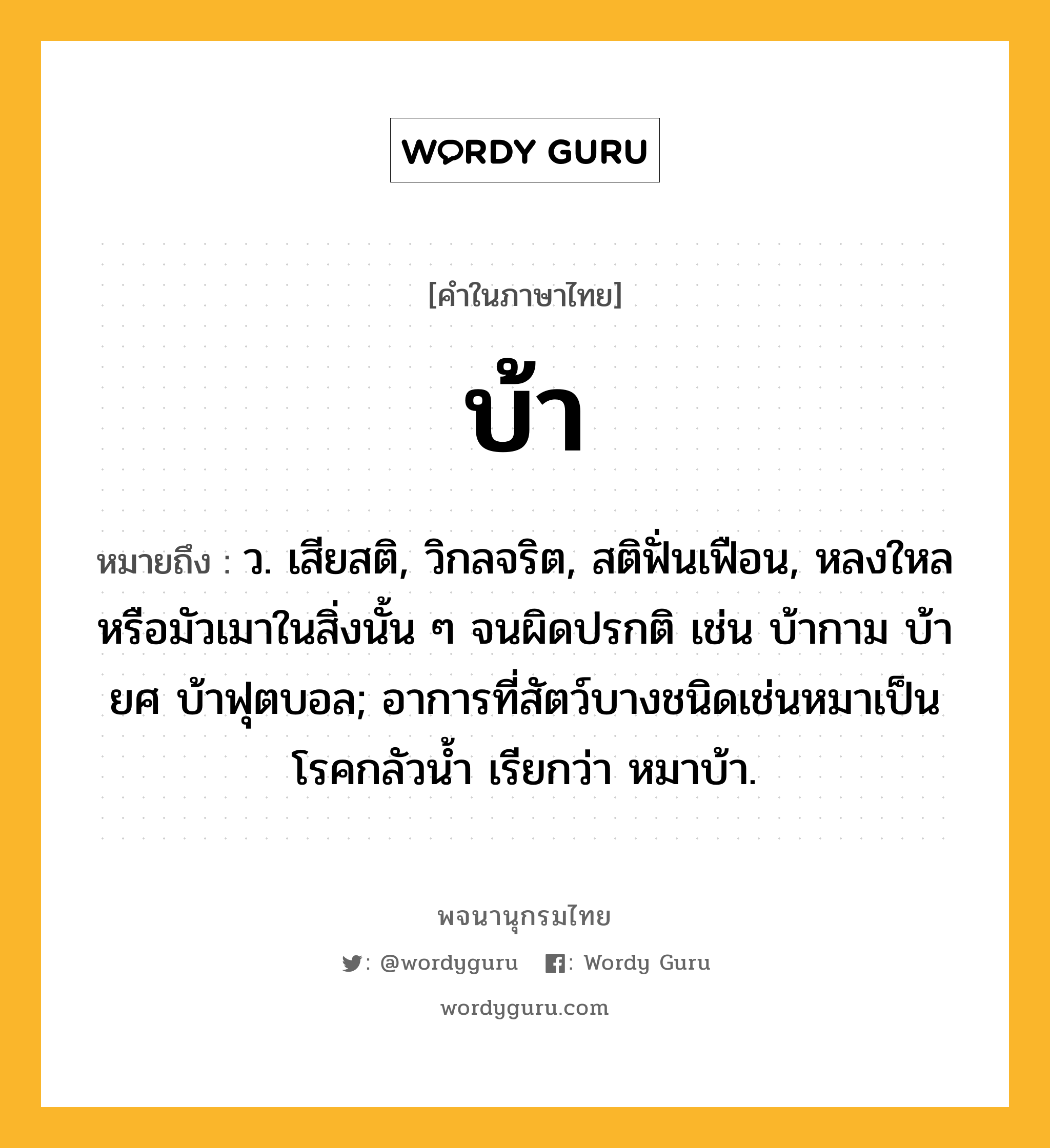 บ้า หมายถึงอะไร?, คำในภาษาไทย บ้า หมายถึง ว. เสียสติ, วิกลจริต, สติฟั่นเฟือน, หลงใหลหรือมัวเมาในสิ่งนั้น ๆ จนผิดปรกติ เช่น บ้ากาม บ้ายศ บ้าฟุตบอล; อาการที่สัตว์บางชนิดเช่นหมาเป็นโรคกลัวนํ้า เรียกว่า หมาบ้า.