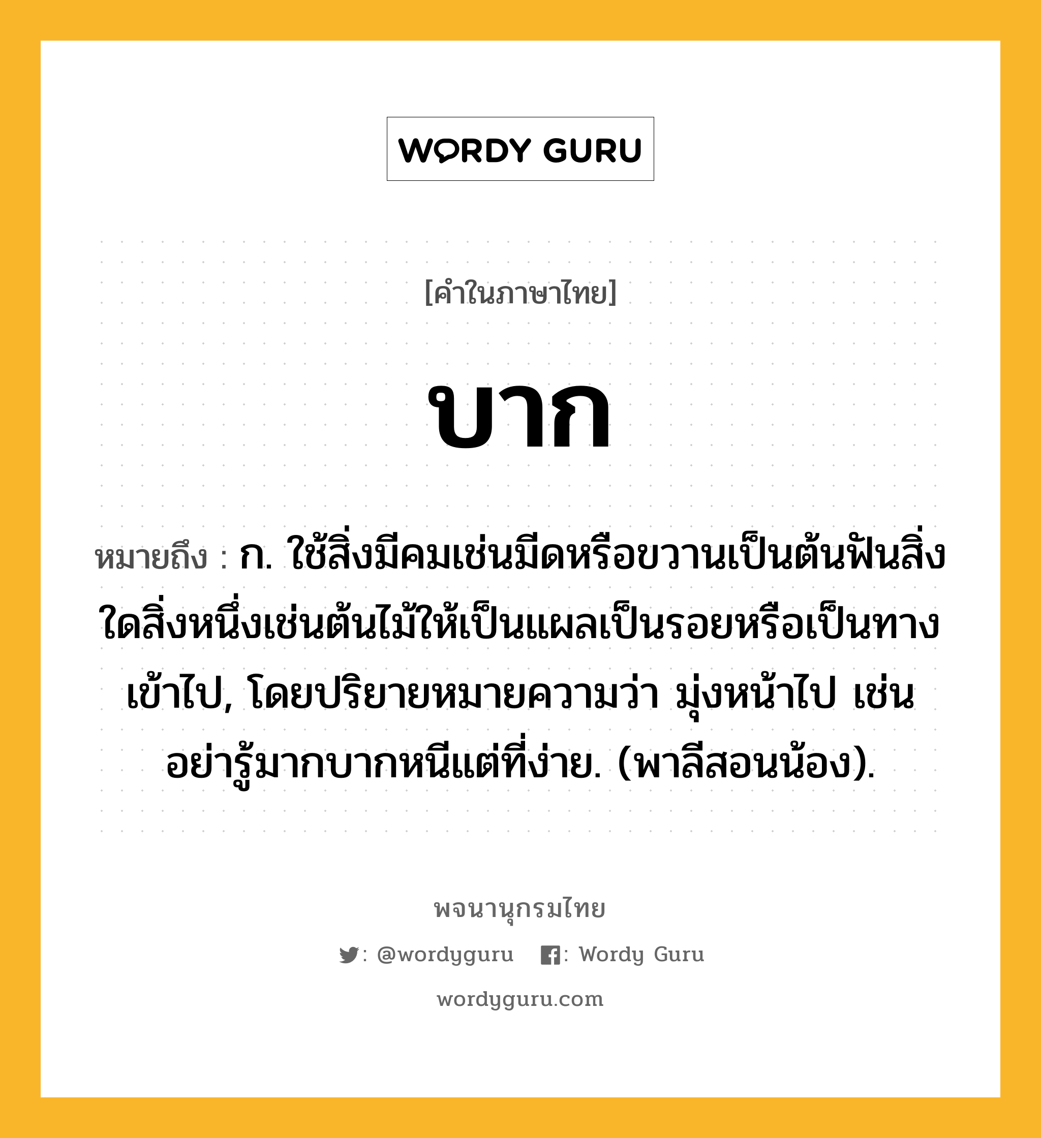 บาก หมายถึงอะไร?, คำในภาษาไทย บาก หมายถึง ก. ใช้สิ่งมีคมเช่นมีดหรือขวานเป็นต้นฟันสิ่งใดสิ่งหนึ่งเช่นต้นไม้ให้เป็นแผลเป็นรอยหรือเป็นทางเข้าไป, โดยปริยายหมายความว่า มุ่งหน้าไป เช่น อย่ารู้มากบากหนีแต่ที่ง่าย. (พาลีสอนน้อง).