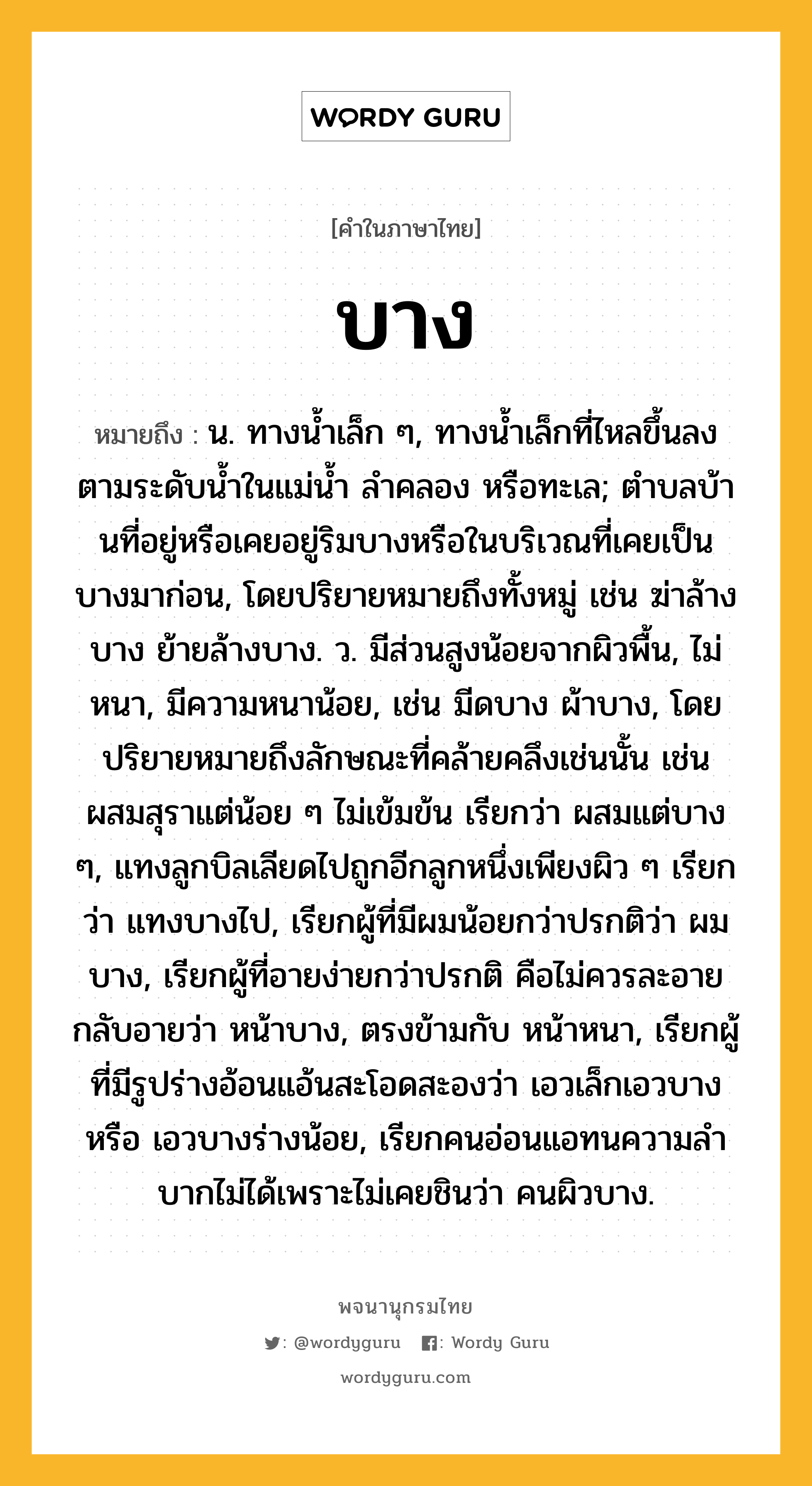 บาง หมายถึงอะไร?, คำในภาษาไทย บาง หมายถึง น. ทางนํ้าเล็ก ๆ, ทางนํ้าเล็กที่ไหลขึ้นลงตามระดับนํ้าในแม่นํ้า ลําคลอง หรือทะเล; ตําบลบ้านที่อยู่หรือเคยอยู่ริมบางหรือในบริเวณที่เคยเป็นบางมาก่อน, โดยปริยายหมายถึงทั้งหมู่ เช่น ฆ่าล้างบาง ย้ายล้างบาง. ว. มีส่วนสูงน้อยจากผิวพื้น, ไม่หนา, มีความหนาน้อย, เช่น มีดบาง ผ้าบาง, โดยปริยายหมายถึงลักษณะที่คล้ายคลึงเช่นนั้น เช่น ผสมสุราแต่น้อย ๆ ไม่เข้มข้น เรียกว่า ผสมแต่บาง ๆ, แทงลูกบิลเลียดไปถูกอีกลูกหนึ่งเพียงผิว ๆ เรียกว่า แทงบางไป, เรียกผู้ที่มีผมน้อยกว่าปรกติว่า ผมบาง, เรียกผู้ที่อายง่ายกว่าปรกติ คือไม่ควรละอาย กลับอายว่า หน้าบาง, ตรงข้ามกับ หน้าหนา, เรียกผู้ที่มีรูปร่างอ้อนแอ้นสะโอดสะองว่า เอวเล็กเอวบาง หรือ เอวบางร่างน้อย, เรียกคนอ่อนแอทนความลําบากไม่ได้เพราะไม่เคยชินว่า คนผิวบาง.