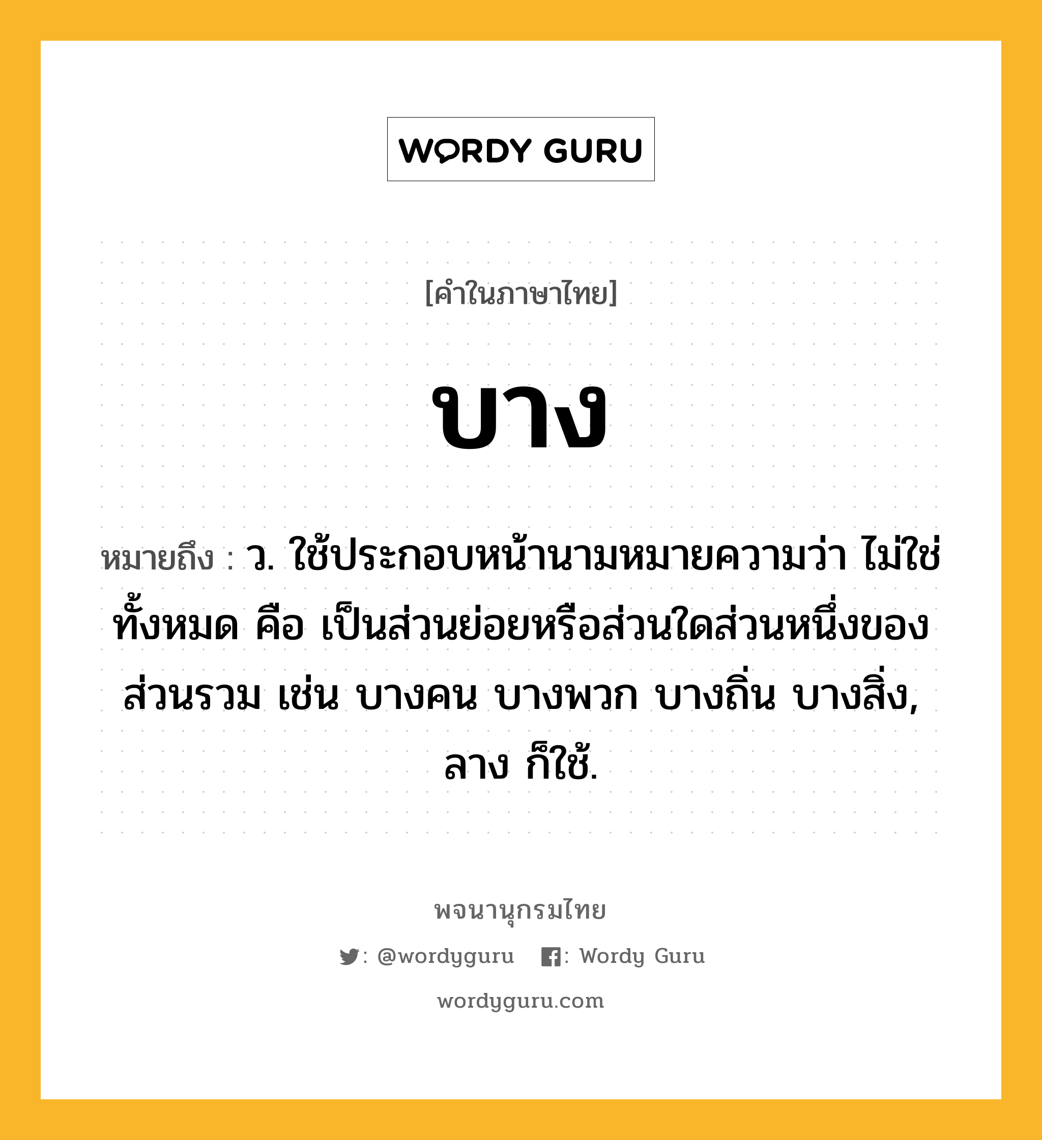 บาง หมายถึงอะไร?, คำในภาษาไทย บาง หมายถึง ว. ใช้ประกอบหน้านามหมายความว่า ไม่ใช่ทั้งหมด คือ เป็นส่วนย่อยหรือส่วนใดส่วนหนึ่งของส่วนรวม เช่น บางคน บางพวก บางถิ่น บางสิ่ง, ลาง ก็ใช้.