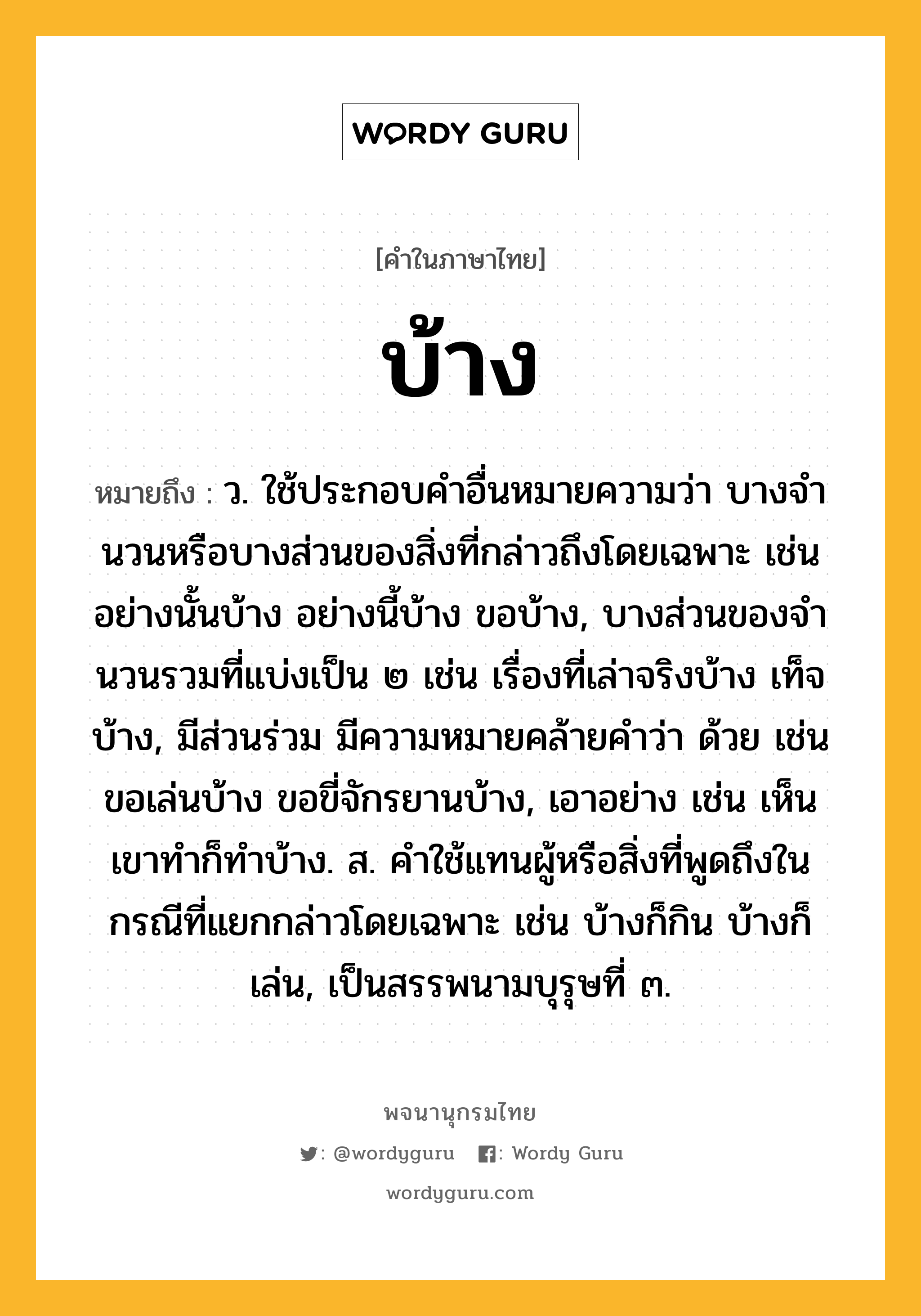 บ้าง หมายถึงอะไร?, คำในภาษาไทย บ้าง หมายถึง ว. ใช้ประกอบคําอื่นหมายความว่า บางจํานวนหรือบางส่วนของสิ่งที่กล่าวถึงโดยเฉพาะ เช่น อย่างนั้นบ้าง อย่างนี้บ้าง ขอบ้าง, บางส่วนของจํานวนรวมที่แบ่งเป็น ๒ เช่น เรื่องที่เล่าจริงบ้าง เท็จบ้าง, มีส่วนร่วม มีความหมายคล้ายคำว่า ด้วย เช่น ขอเล่นบ้าง ขอขี่จักรยานบ้าง, เอาอย่าง เช่น เห็นเขาทําก็ทําบ้าง. ส. คําใช้แทนผู้หรือสิ่งที่พูดถึงในกรณีที่แยกกล่าวโดยเฉพาะ เช่น บ้างก็กิน บ้างก็เล่น, เป็นสรรพนามบุรุษที่ ๓.