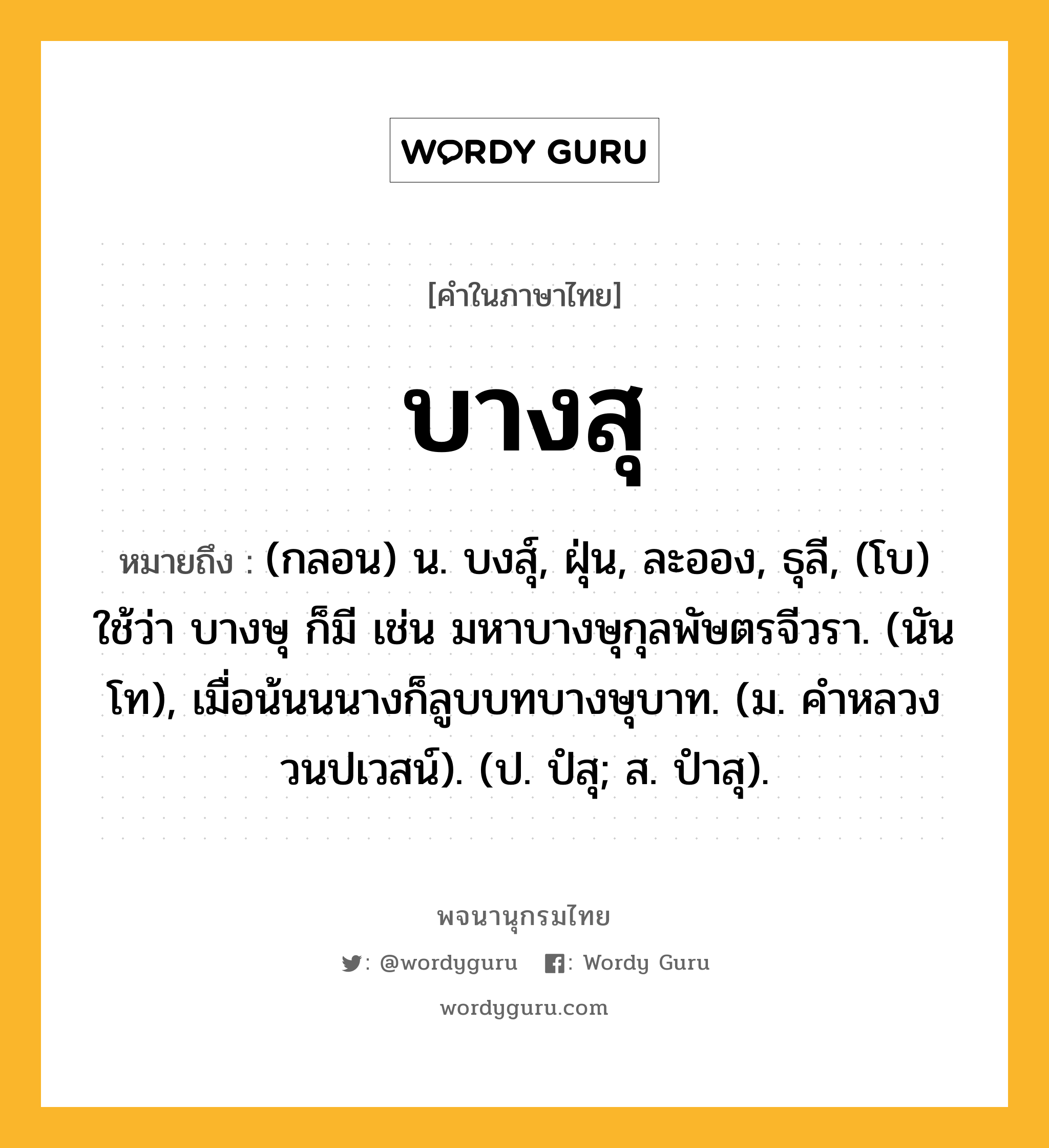 บางสุ หมายถึงอะไร?, คำในภาษาไทย บางสุ หมายถึง (กลอน) น. บงสุ์, ฝุ่น, ละออง, ธุลี, (โบ) ใช้ว่า บางษุ ก็มี เช่น มหาบางษุกุลพัษตรจีวรา. (นันโท), เมื่อน้นนนางก็ลูบบทบางษุบาท. (ม. คําหลวง วนปเวสน์). (ป. ปํสุ; ส. ปําสุ).