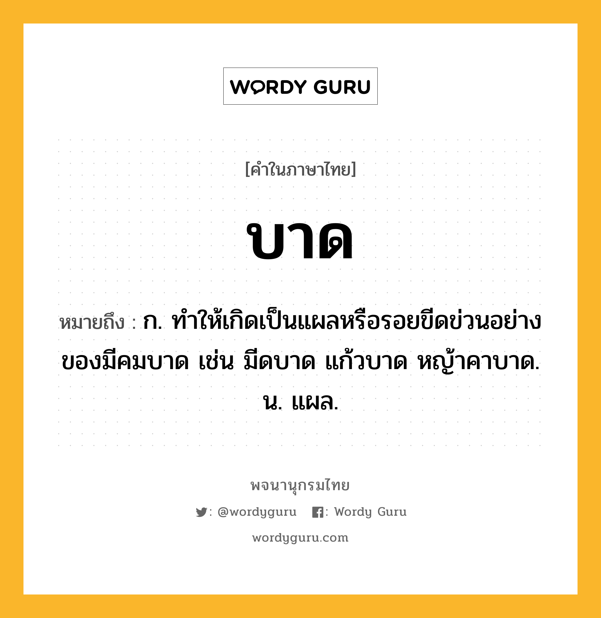 บาด หมายถึงอะไร?, คำในภาษาไทย บาด หมายถึง ก. ทําให้เกิดเป็นแผลหรือรอยขีดข่วนอย่างของมีคมบาด เช่น มีดบาด แก้วบาด หญ้าคาบาด. น. แผล.