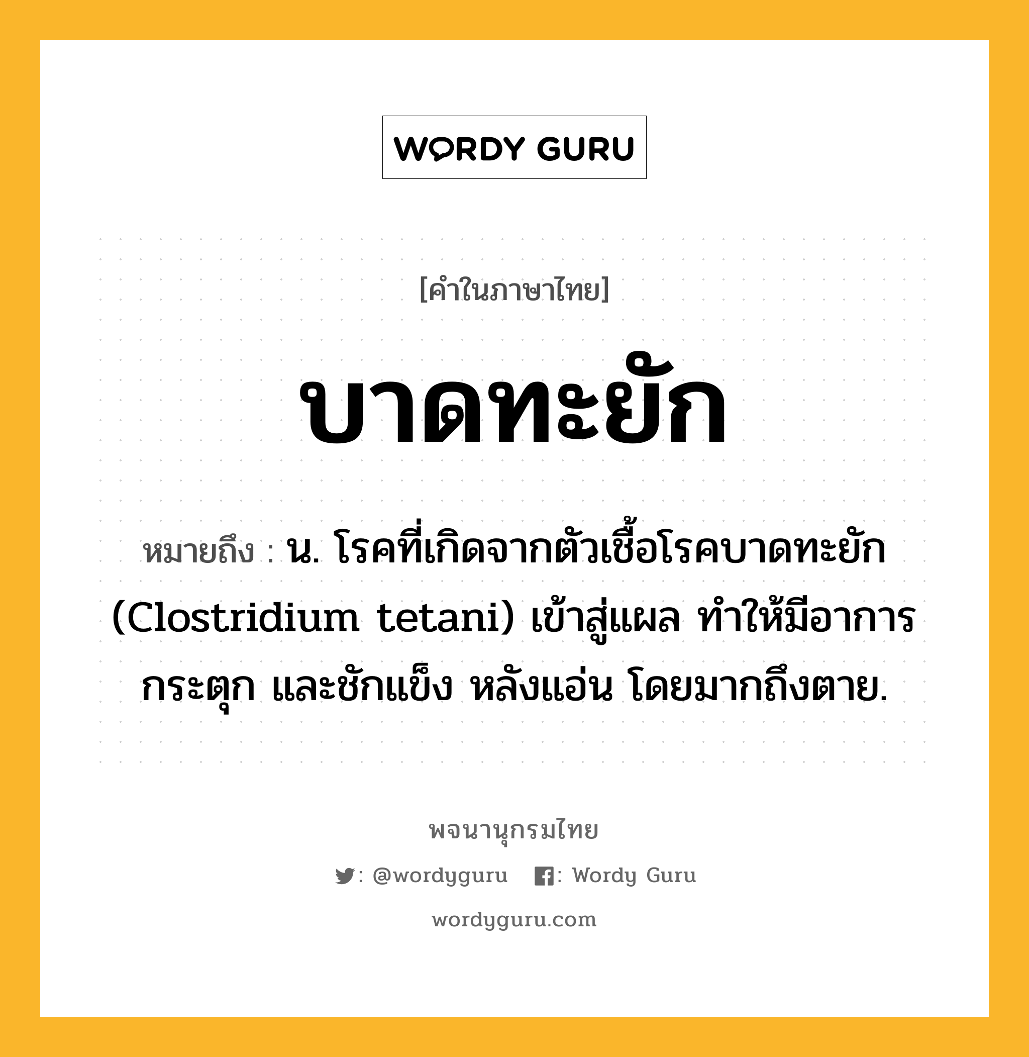 บาดทะยัก หมายถึงอะไร?, คำในภาษาไทย บาดทะยัก หมายถึง น. โรคที่เกิดจากตัวเชื้อโรคบาดทะยัก (Clostridium tetani) เข้าสู่แผล ทําให้มีอาการกระตุก และชักแข็ง หลังแอ่น โดยมากถึงตาย.