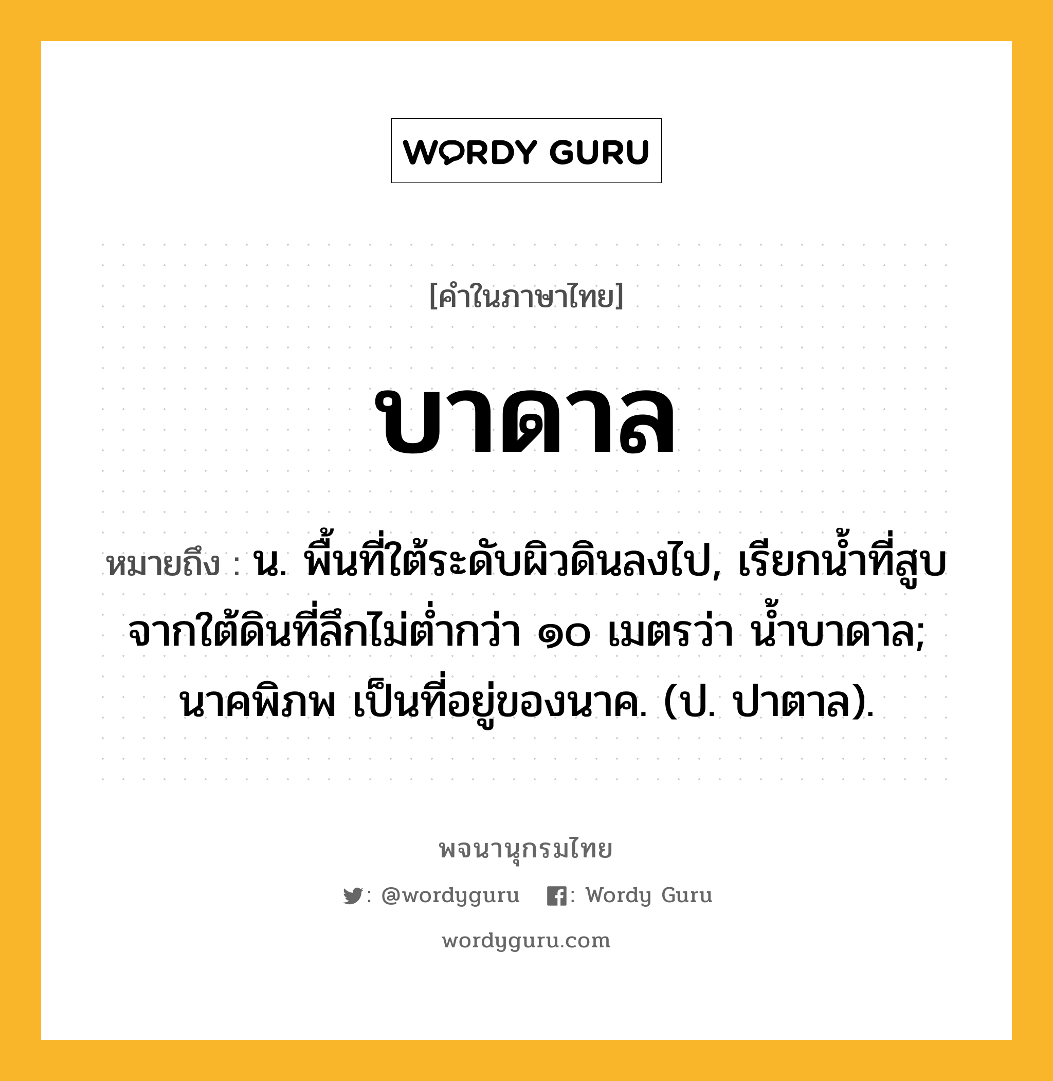 บาดาล หมายถึงอะไร?, คำในภาษาไทย บาดาล หมายถึง น. พื้นที่ใต้ระดับผิวดินลงไป, เรียกนํ้าที่สูบจากใต้ดินที่ลึกไม่ตํ่ากว่า ๑๐ เมตรว่า นํ้าบาดาล; นาคพิภพ เป็นที่อยู่ของนาค. (ป. ปาตาล).