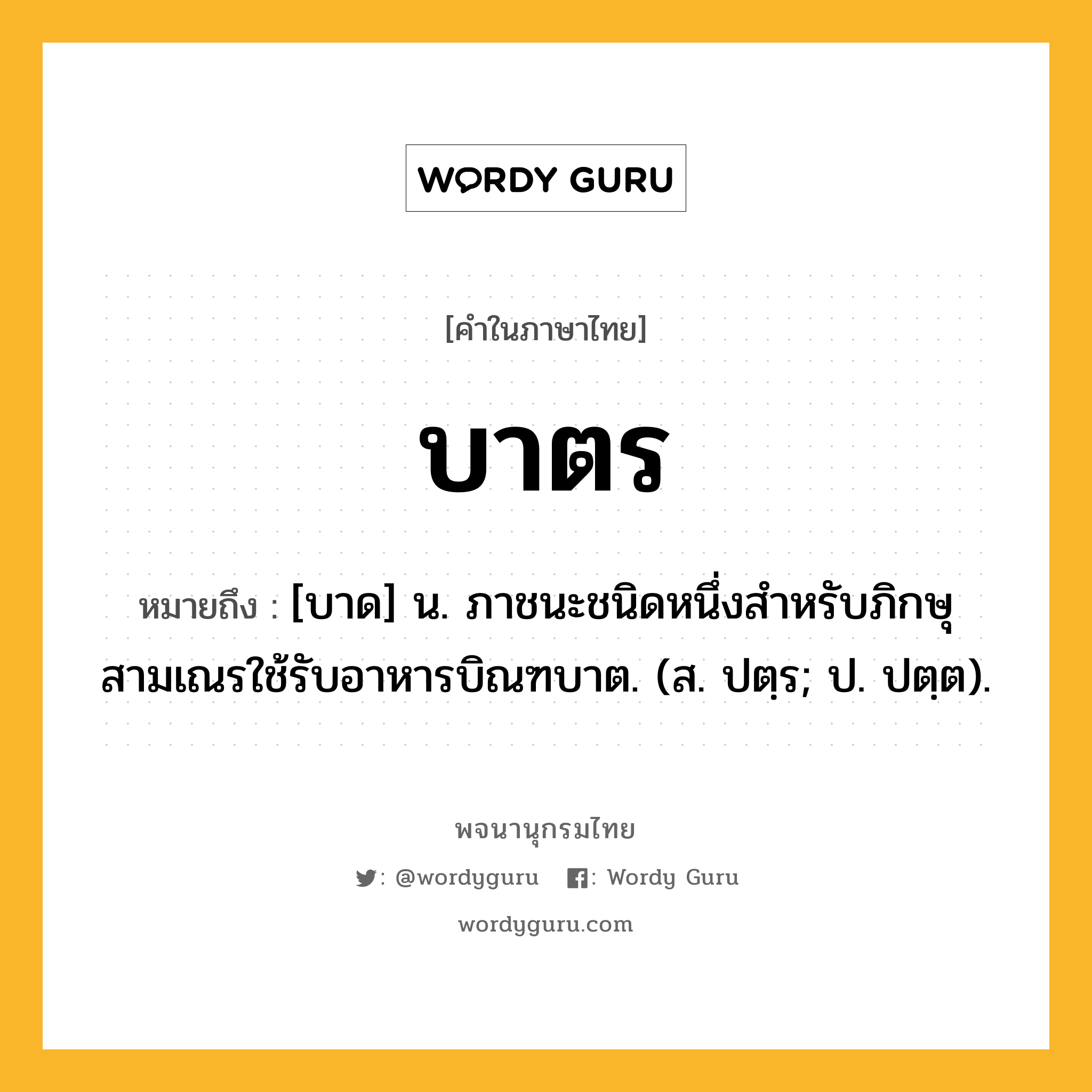 บาตร หมายถึงอะไร?, คำในภาษาไทย บาตร หมายถึง [บาด] น. ภาชนะชนิดหนึ่งสําหรับภิกษุสามเณรใช้รับอาหารบิณฑบาต. (ส. ปตฺร; ป. ปตฺต).