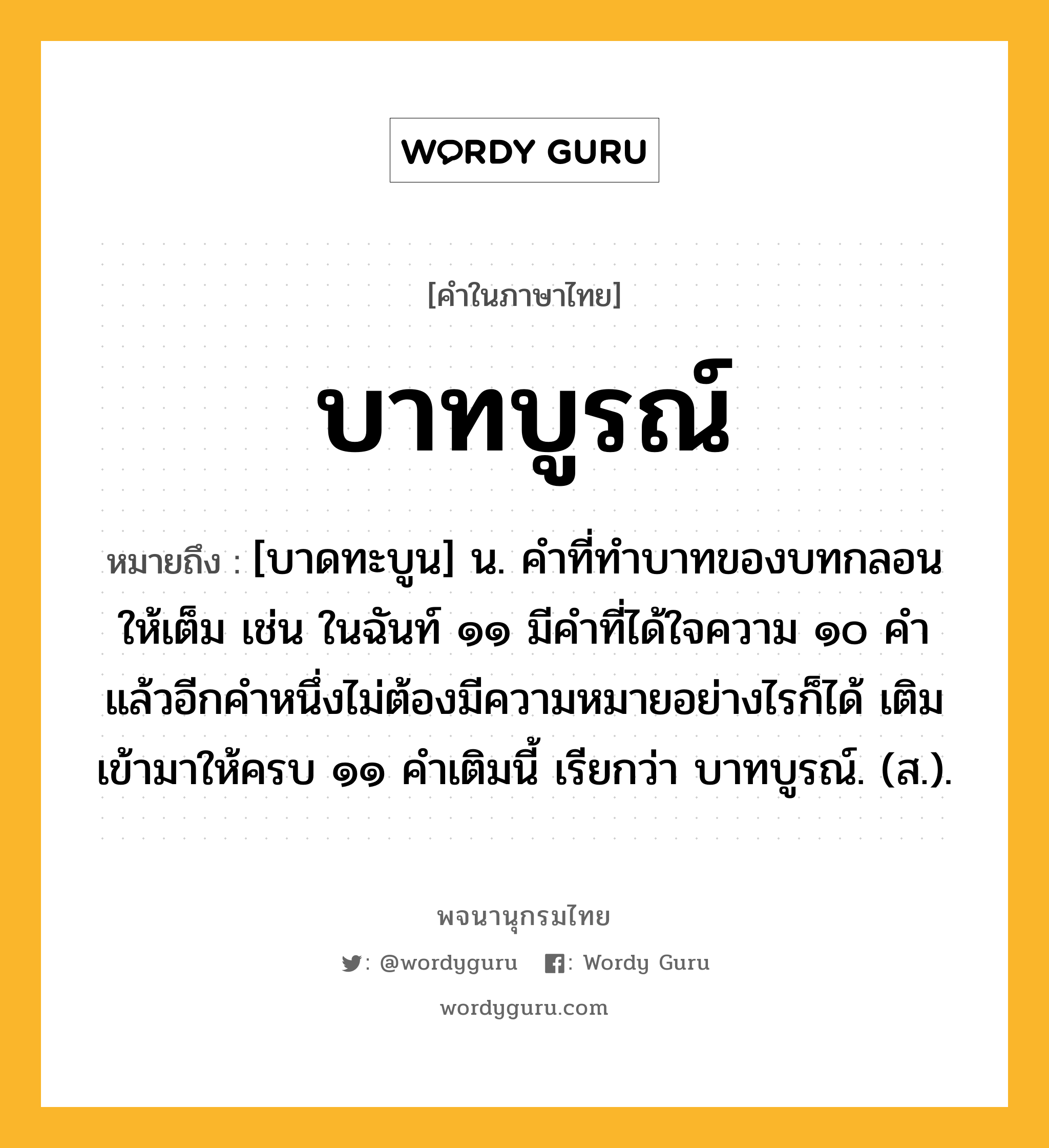 บาทบูรณ์ หมายถึงอะไร?, คำในภาษาไทย บาทบูรณ์ หมายถึง [บาดทะบูน] น. คําที่ทําบาทของบทกลอนให้เต็ม เช่น ในฉันท์ ๑๑ มีคําที่ได้ใจความ ๑๐ คํา แล้วอีกคําหนึ่งไม่ต้องมีความหมายอย่างไรก็ได้ เติมเข้ามาให้ครบ ๑๑ คําเติมนี้ เรียกว่า บาทบูรณ์. (ส.).