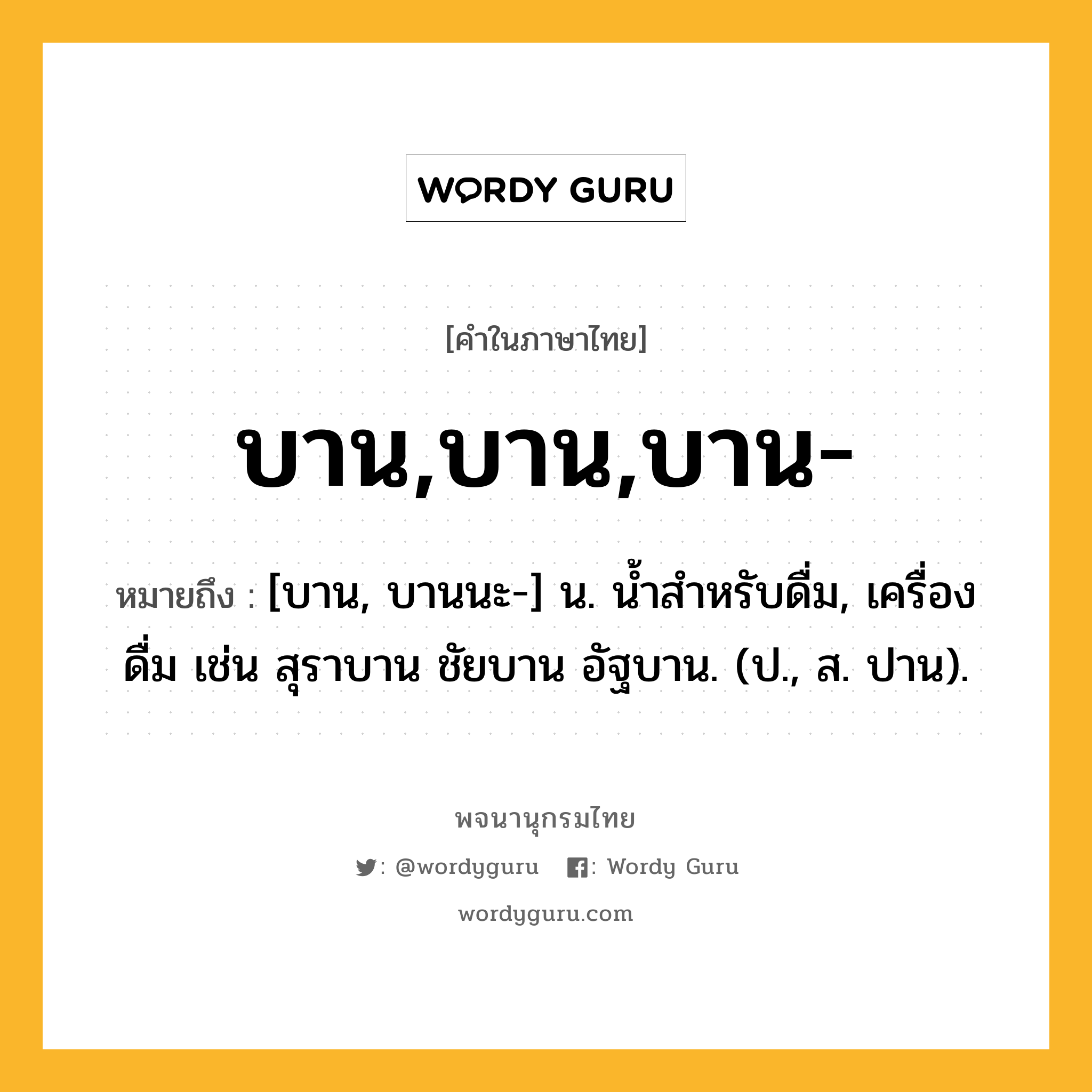 บาน,บาน,บาน- หมายถึงอะไร?, คำในภาษาไทย บาน,บาน,บาน- หมายถึง [บาน, บานนะ-] น. นํ้าสําหรับดื่ม, เครื่องดื่ม เช่น สุราบาน ชัยบาน อัฐบาน. (ป., ส. ปาน).