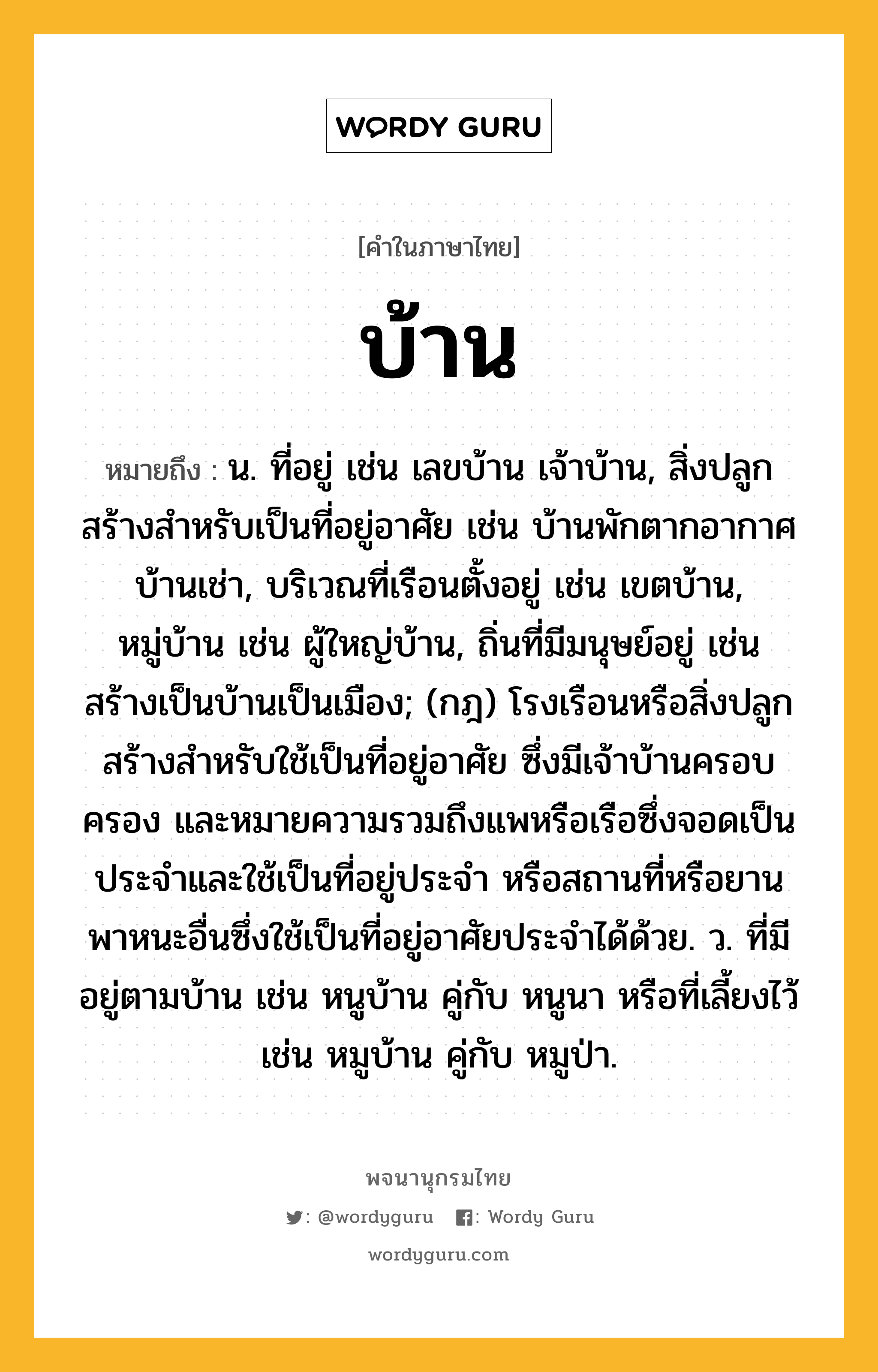 บ้าน หมายถึงอะไร?, คำในภาษาไทย บ้าน หมายถึง น. ที่อยู่ เช่น เลขบ้าน เจ้าบ้าน, สิ่งปลูกสร้างสําหรับเป็นที่อยู่อาศัย เช่น บ้านพักตากอากาศ บ้านเช่า, บริเวณที่เรือนตั้งอยู่ เช่น เขตบ้าน, หมู่บ้าน เช่น ผู้ใหญ่บ้าน, ถิ่นที่มีมนุษย์อยู่ เช่น สร้างเป็นบ้านเป็นเมือง; (กฎ) โรงเรือนหรือสิ่งปลูกสร้างสําหรับใช้เป็นที่อยู่อาศัย ซึ่งมีเจ้าบ้านครอบครอง และหมายความรวมถึงแพหรือเรือซึ่งจอดเป็นประจําและใช้เป็นที่อยู่ประจํา หรือสถานที่หรือยานพาหนะอื่นซึ่งใช้เป็นที่อยู่อาศัยประจําได้ด้วย. ว. ที่มีอยู่ตามบ้าน เช่น หนูบ้าน คู่กับ หนูนา หรือที่เลี้ยงไว้ เช่น หมูบ้าน คู่กับ หมูป่า.