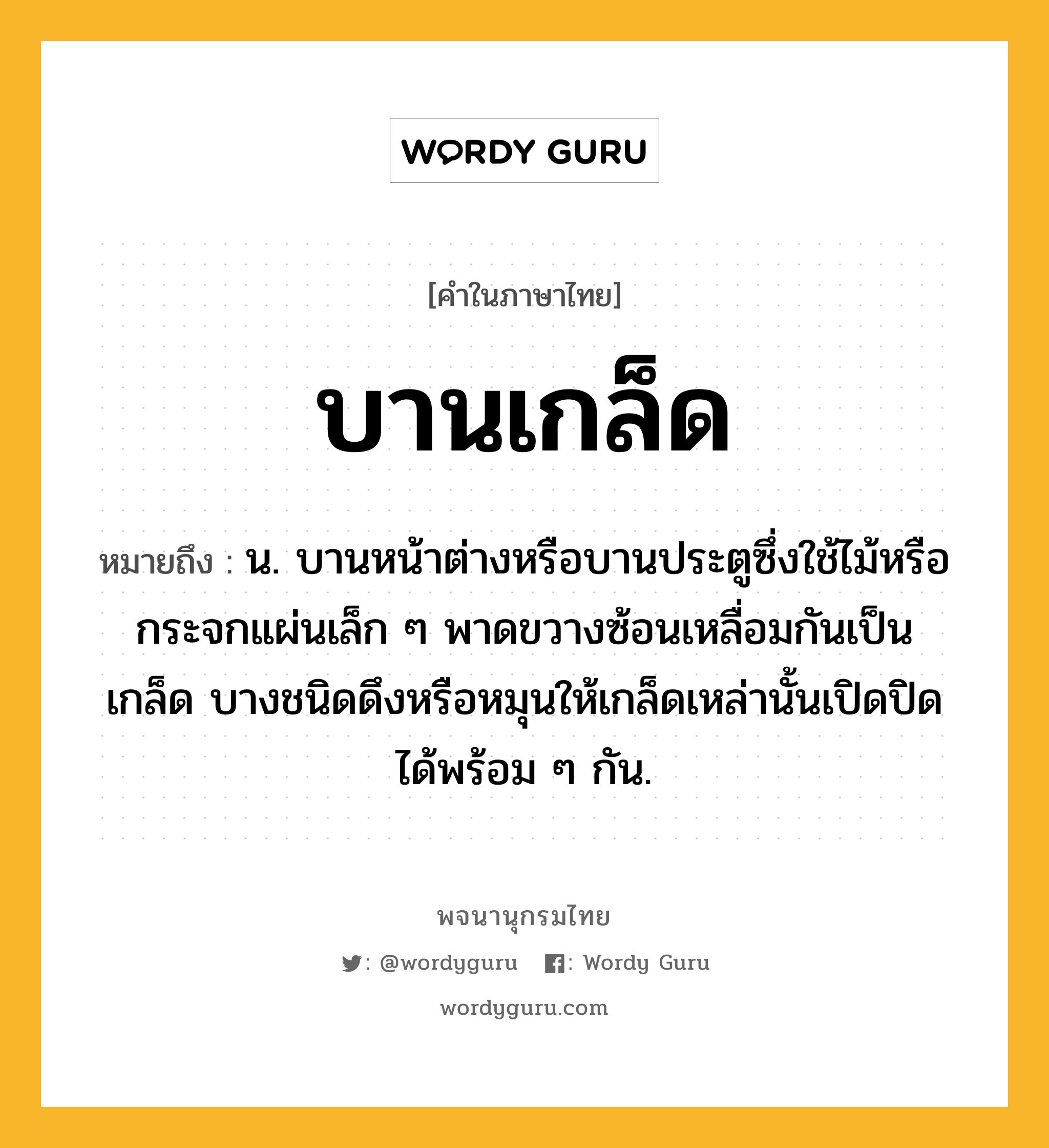 บานเกล็ด หมายถึงอะไร?, คำในภาษาไทย บานเกล็ด หมายถึง น. บานหน้าต่างหรือบานประตูซึ่งใช้ไม้หรือกระจกแผ่นเล็ก ๆ พาดขวางซ้อนเหลื่อมกันเป็นเกล็ด บางชนิดดึงหรือหมุนให้เกล็ดเหล่านั้นเปิดปิดได้พร้อม ๆ กัน.