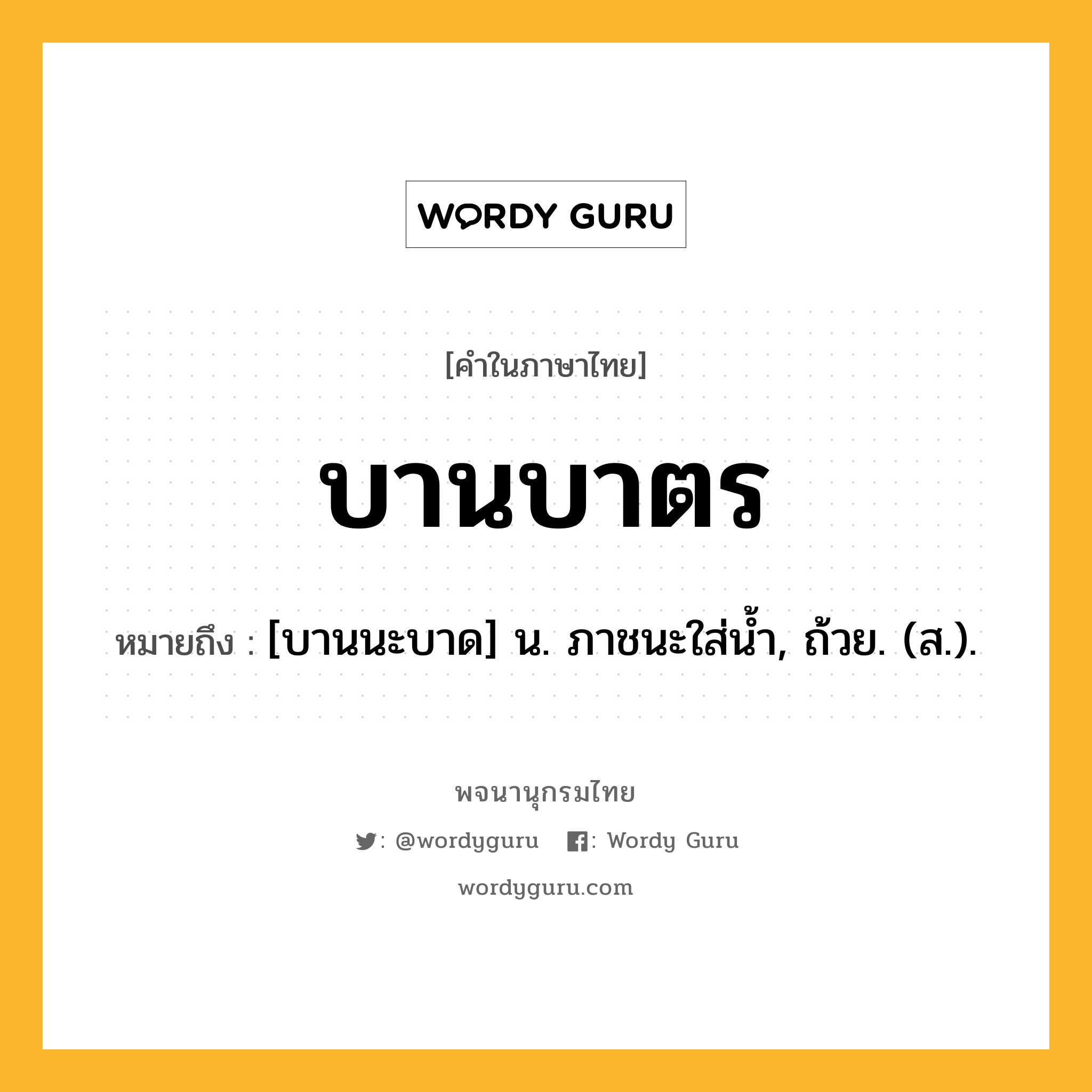 บานบาตร หมายถึงอะไร?, คำในภาษาไทย บานบาตร หมายถึง [บานนะบาด] น. ภาชนะใส่นํ้า, ถ้วย. (ส.).