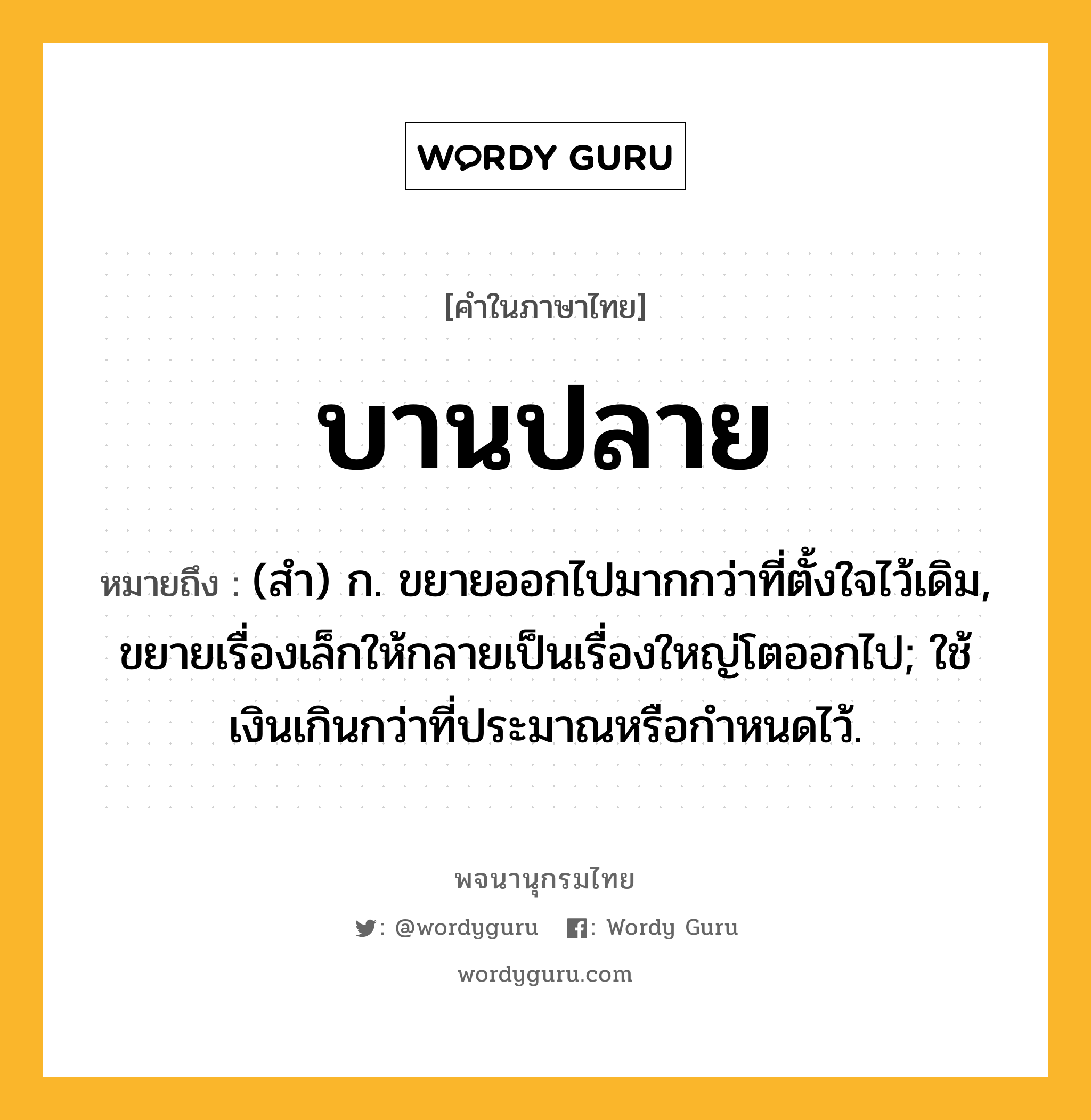 บานปลาย หมายถึงอะไร?, คำในภาษาไทย บานปลาย หมายถึง (สํา) ก. ขยายออกไปมากกว่าที่ตั้งใจไว้เดิม, ขยายเรื่องเล็กให้กลายเป็นเรื่องใหญ่โตออกไป; ใช้เงินเกินกว่าที่ประมาณหรือกําหนดไว้.