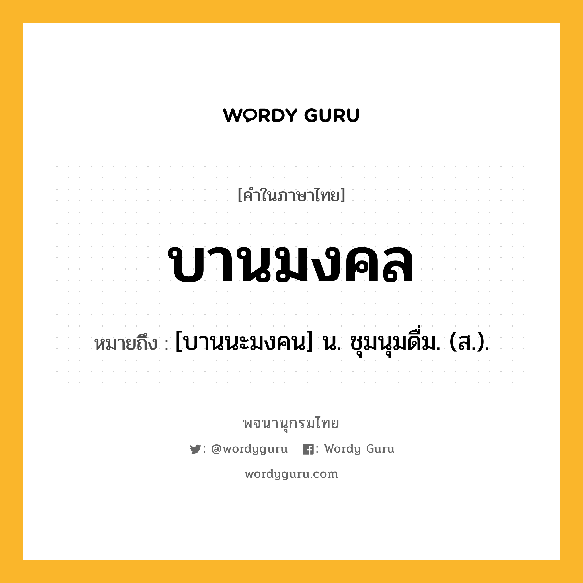 บานมงคล หมายถึงอะไร?, คำในภาษาไทย บานมงคล หมายถึง [บานนะมงคน] น. ชุมนุมดื่ม. (ส.).