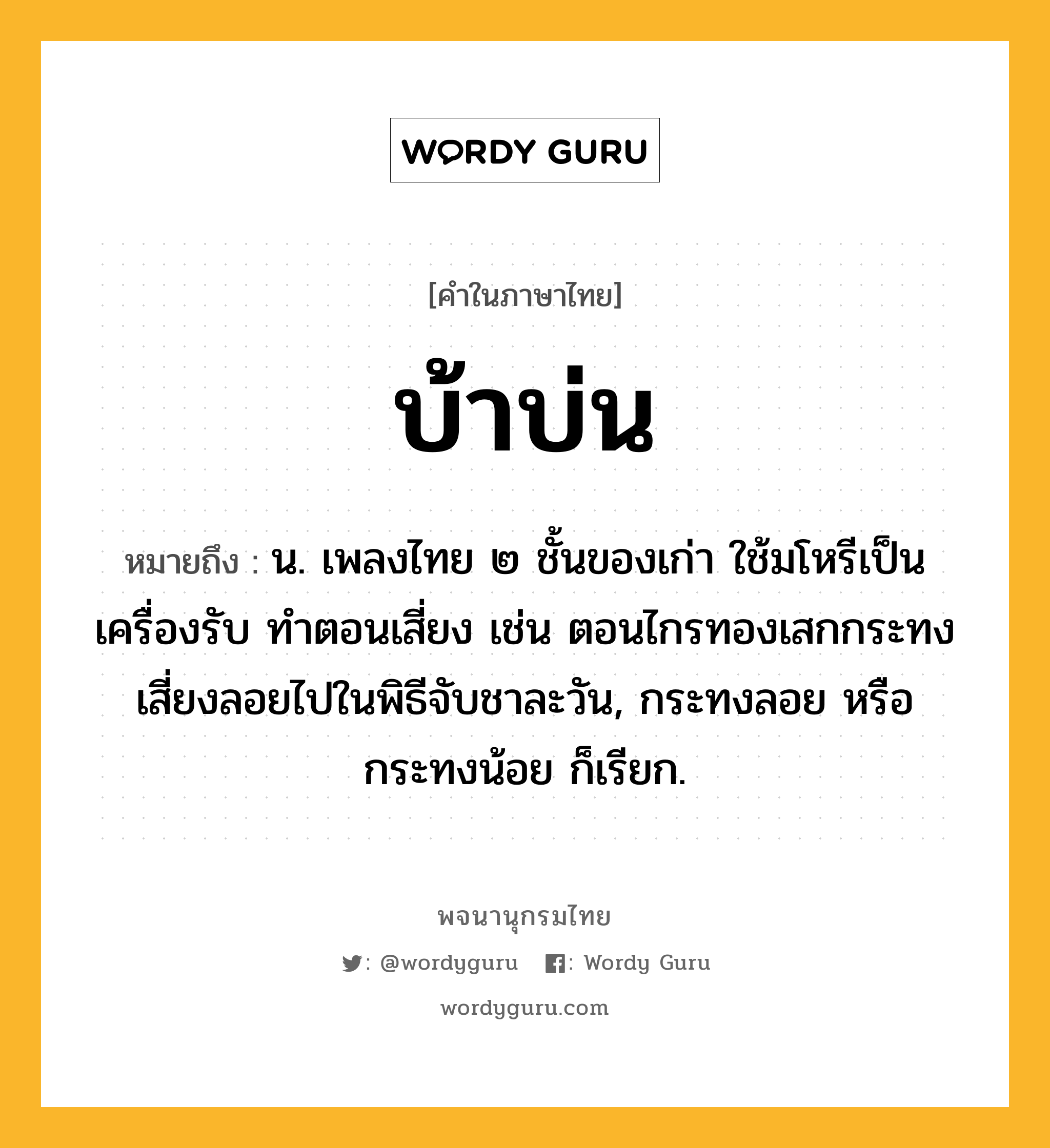 บ้าบ่น หมายถึงอะไร?, คำในภาษาไทย บ้าบ่น หมายถึง น. เพลงไทย ๒ ชั้นของเก่า ใช้มโหรีเป็นเครื่องรับ ทําตอนเสี่ยง เช่น ตอนไกรทองเสกกระทงเสี่ยงลอยไปในพิธีจับชาละวัน, กระทงลอย หรือ กระทงน้อย ก็เรียก.