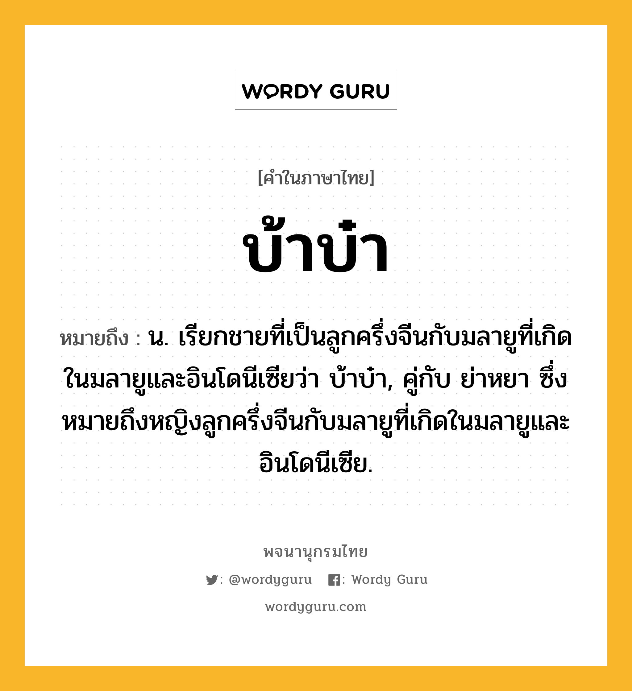 บ้าบ๋า หมายถึงอะไร?, คำในภาษาไทย บ้าบ๋า หมายถึง น. เรียกชายที่เป็นลูกครึ่งจีนกับมลายูที่เกิดในมลายูและอินโดนีเซียว่า บ้าบ๋า, คู่กับ ย่าหยา ซึ่งหมายถึงหญิงลูกครึ่งจีนกับมลายูที่เกิดในมลายูและอินโดนีเซีย.