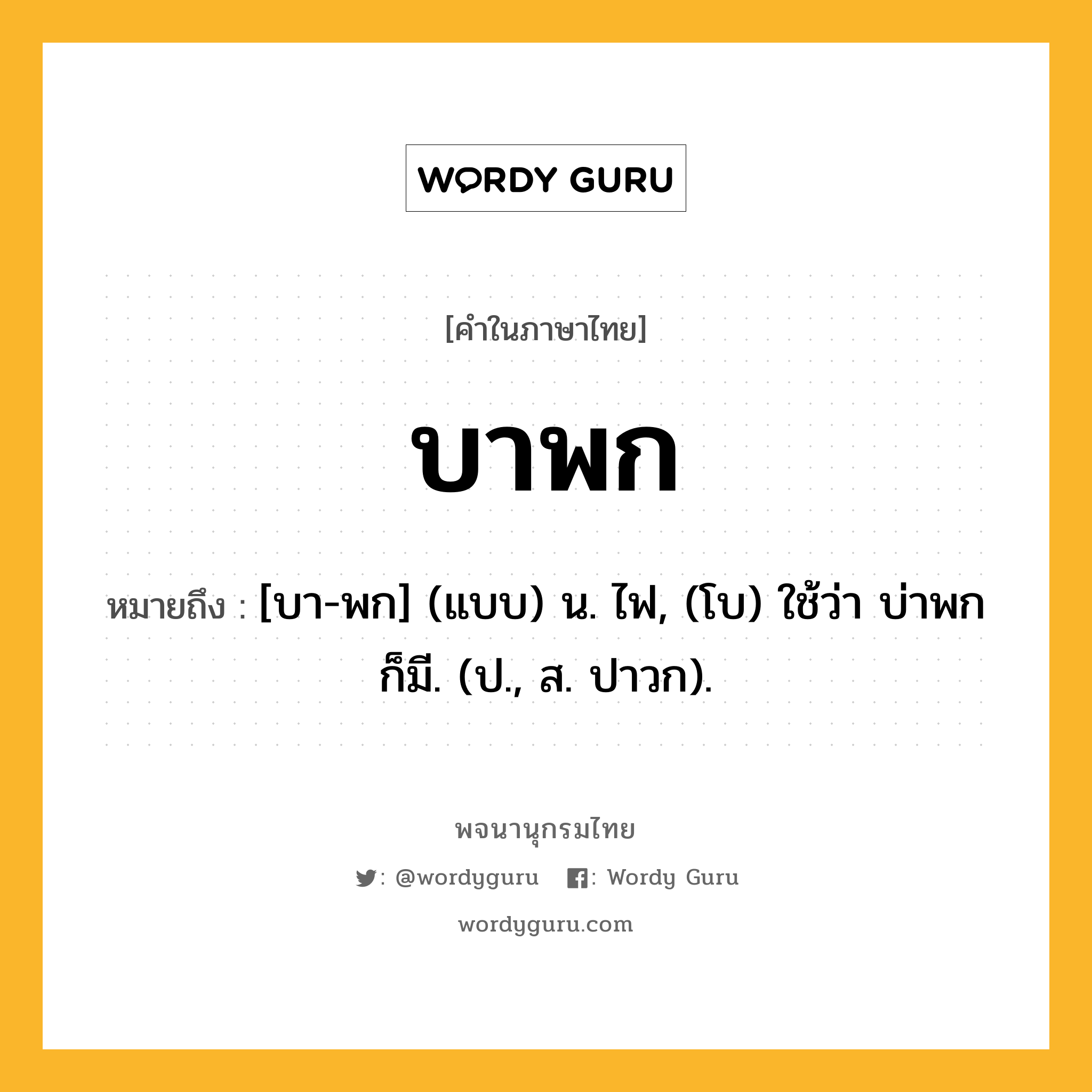 บาพก หมายถึงอะไร?, คำในภาษาไทย บาพก หมายถึง [บา-พก] (แบบ) น. ไฟ, (โบ) ใช้ว่า บ่าพก ก็มี. (ป., ส. ปาวก).