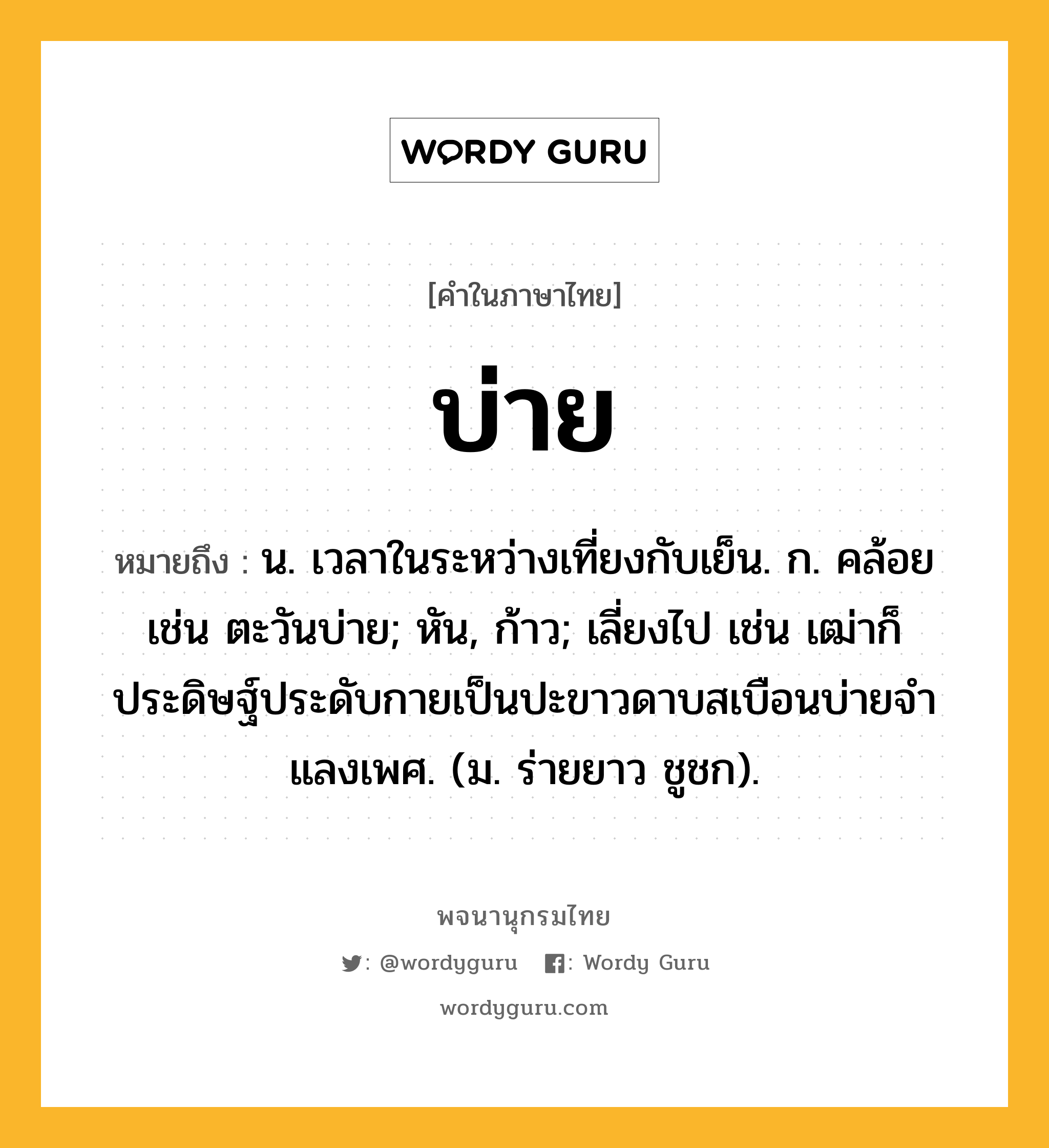 บ่าย หมายถึงอะไร?, คำในภาษาไทย บ่าย หมายถึง น. เวลาในระหว่างเที่ยงกับเย็น. ก. คล้อย เช่น ตะวันบ่าย; หัน, ก้าว; เลี่ยงไป เช่น เฒ่าก็ประดิษฐ์ประดับกายเป็นปะขาวดาบสเบือนบ่ายจําแลงเพศ. (ม. ร่ายยาว ชูชก).