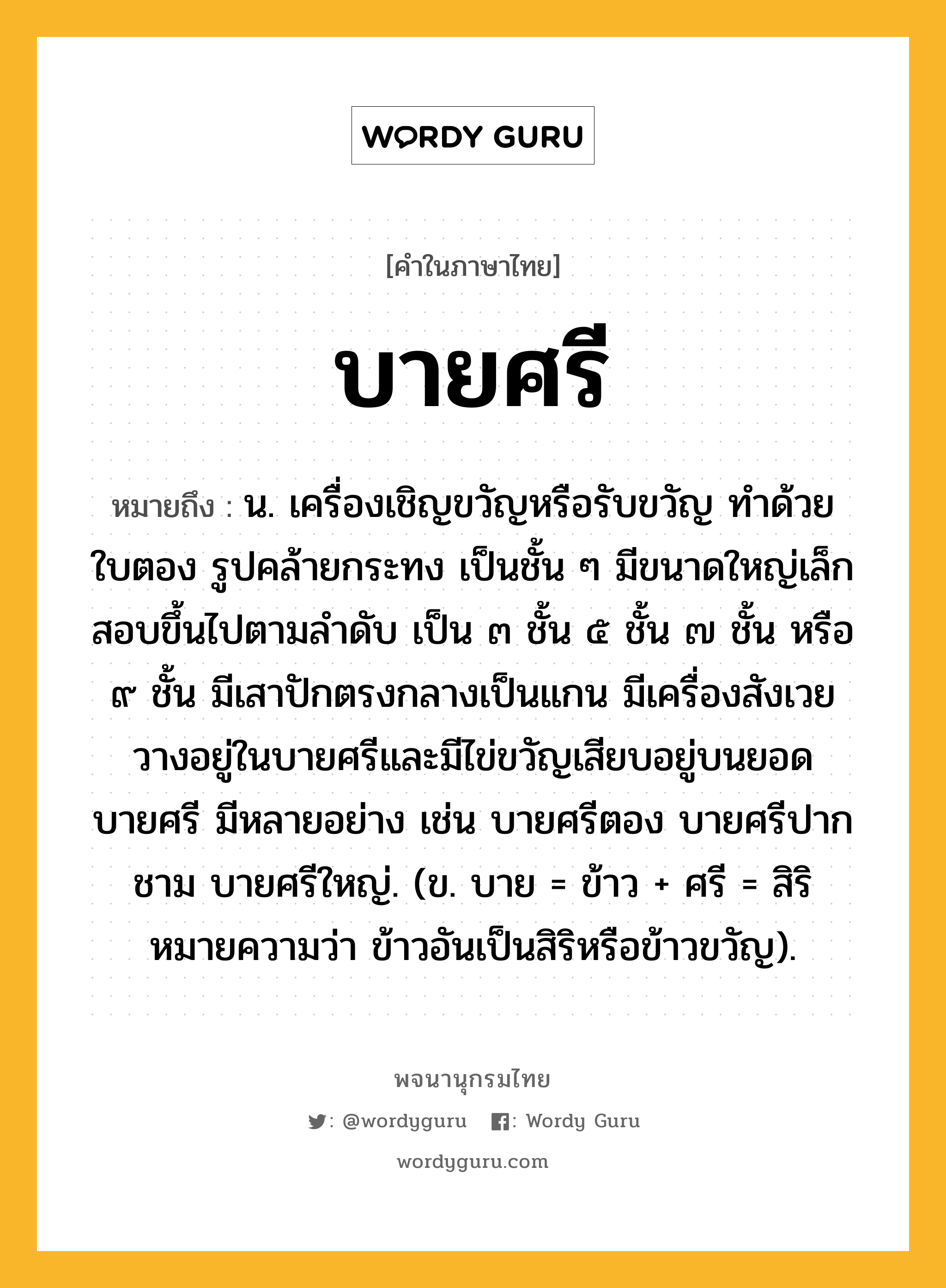 บายศรี หมายถึงอะไร?, คำในภาษาไทย บายศรี หมายถึง น. เครื่องเชิญขวัญหรือรับขวัญ ทําด้วยใบตอง รูปคล้ายกระทง เป็นชั้น ๆ มีขนาดใหญ่เล็กสอบขึ้นไปตามลําดับ เป็น ๓ ชั้น ๕ ชั้น ๗ ชั้น หรือ ๙ ชั้น มีเสาปักตรงกลางเป็นแกน มีเครื่องสังเวยวางอยู่ในบายศรีและมีไข่ขวัญเสียบอยู่บนยอดบายศรี มีหลายอย่าง เช่น บายศรีตอง บายศรีปากชาม บายศรีใหญ่. (ข. บาย = ข้าว + ศรี = สิริ หมายความว่า ข้าวอันเป็นสิริหรือข้าวขวัญ).