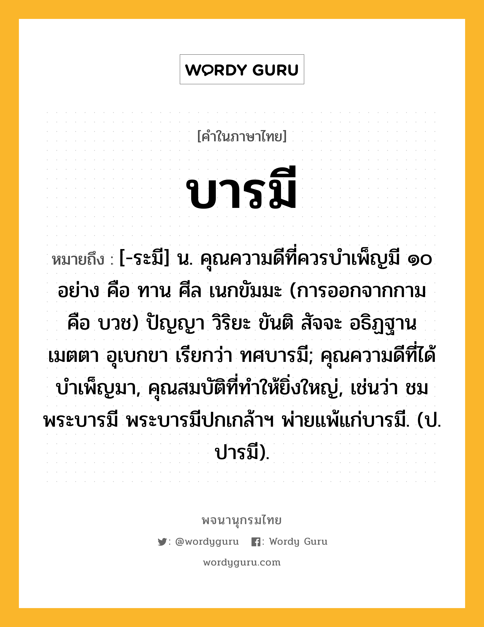 บารมี หมายถึงอะไร?, คำในภาษาไทย บารมี หมายถึง [-ระมี] น. คุณความดีที่ควรบําเพ็ญมี ๑๐ อย่าง คือ ทาน ศีล เนกขัมมะ (การออกจากกาม คือ บวช) ปัญญา วิริยะ ขันติ สัจจะ อธิฏฐาน เมตตา อุเบกขา เรียกว่า ทศบารมี; คุณความดีที่ได้บําเพ็ญมา, คุณสมบัติที่ทําให้ยิ่งใหญ่, เช่นว่า ชมพระบารมี พระบารมีปกเกล้าฯ พ่ายแพ้แก่บารมี. (ป. ปารมี).