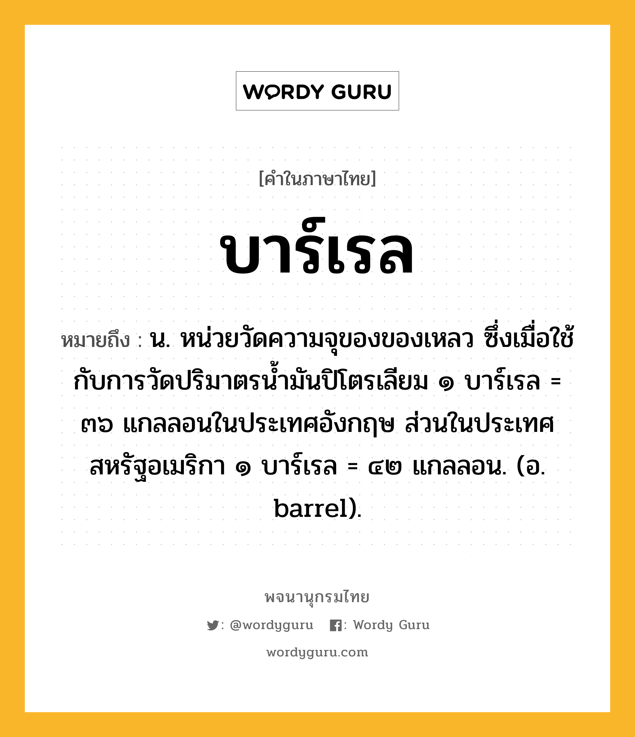 บาร์เรล หมายถึงอะไร?, คำในภาษาไทย บาร์เรล หมายถึง น. หน่วยวัดความจุของของเหลว ซึ่งเมื่อใช้กับการวัดปริมาตรนํ้ามันปิโตรเลียม ๑ บาร์เรล = ๓๖ แกลลอนในประเทศอังกฤษ ส่วนในประเทศสหรัฐอเมริกา ๑ บาร์เรล = ๔๒ แกลลอน. (อ. barrel).