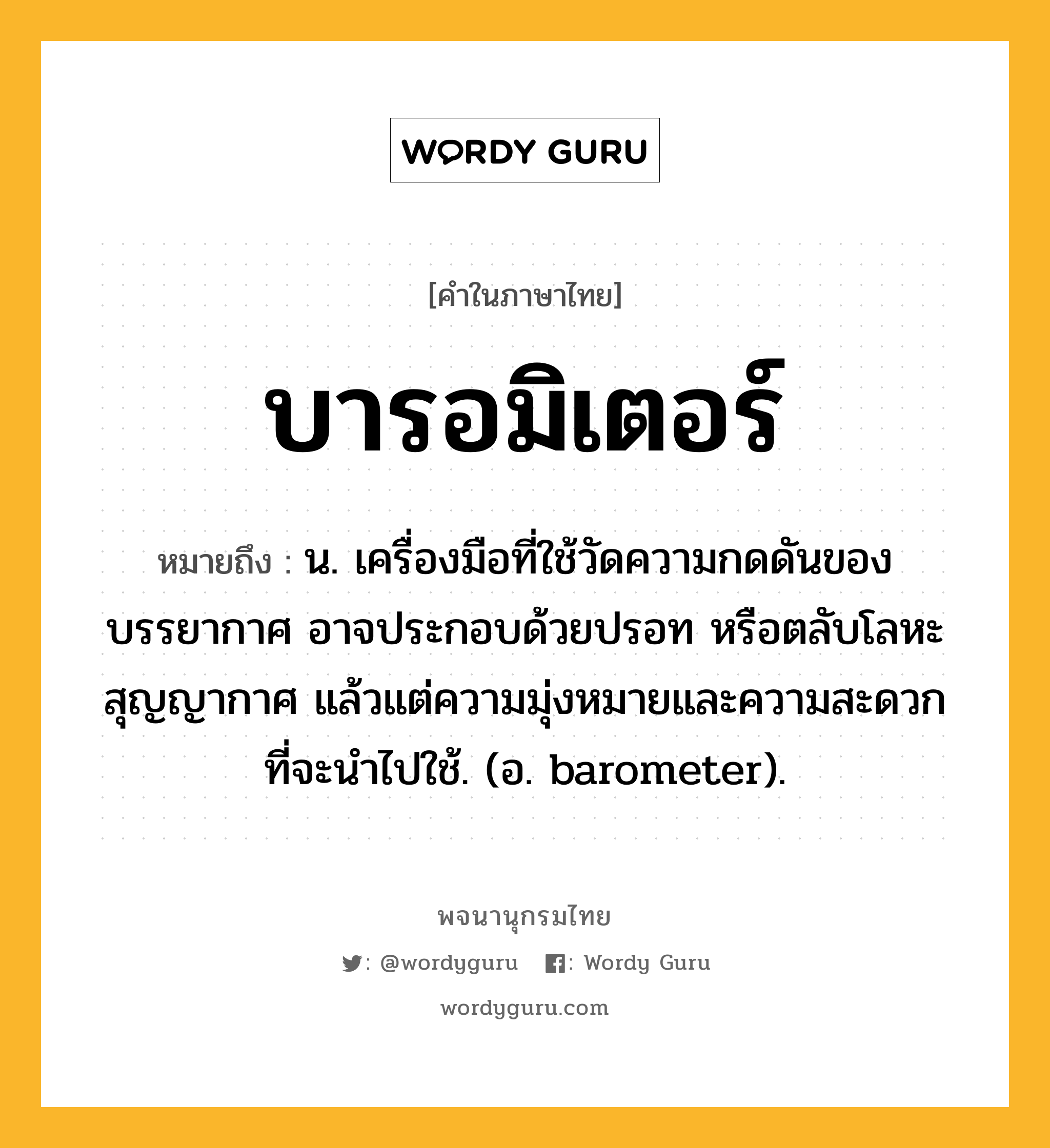 บารอมิเตอร์ หมายถึงอะไร?, คำในภาษาไทย บารอมิเตอร์ หมายถึง น. เครื่องมือที่ใช้วัดความกดดันของบรรยากาศ อาจประกอบด้วยปรอท หรือตลับโลหะสุญญากาศ แล้วแต่ความมุ่งหมายและความสะดวกที่จะนําไปใช้. (อ. barometer).