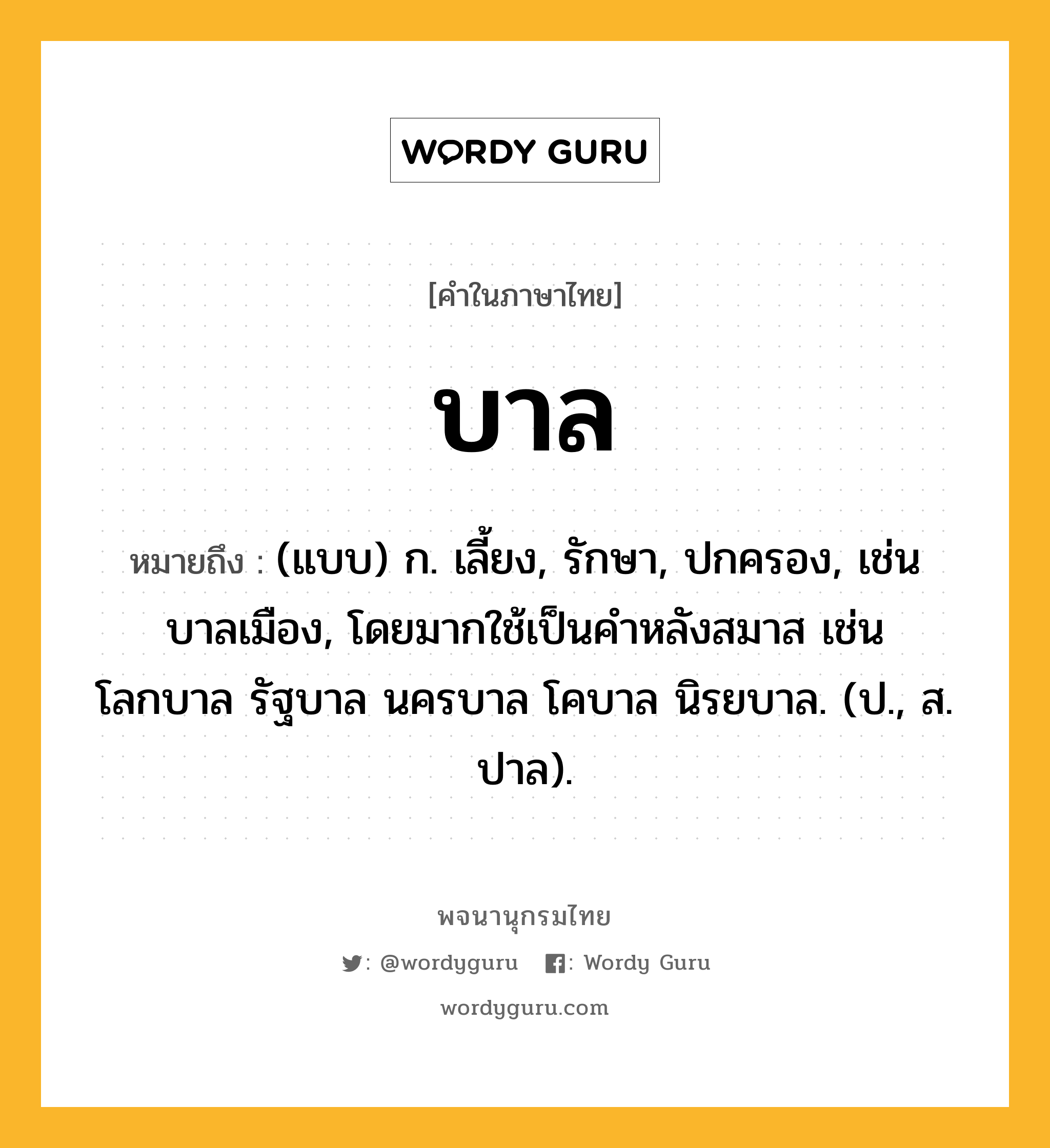 บาล หมายถึงอะไร?, คำในภาษาไทย บาล หมายถึง (แบบ) ก. เลี้ยง, รักษา, ปกครอง, เช่น บาลเมือง, โดยมากใช้เป็นคําหลังสมาส เช่น โลกบาล รัฐบาล นครบาล โคบาล นิรยบาล. (ป., ส. ปาล).