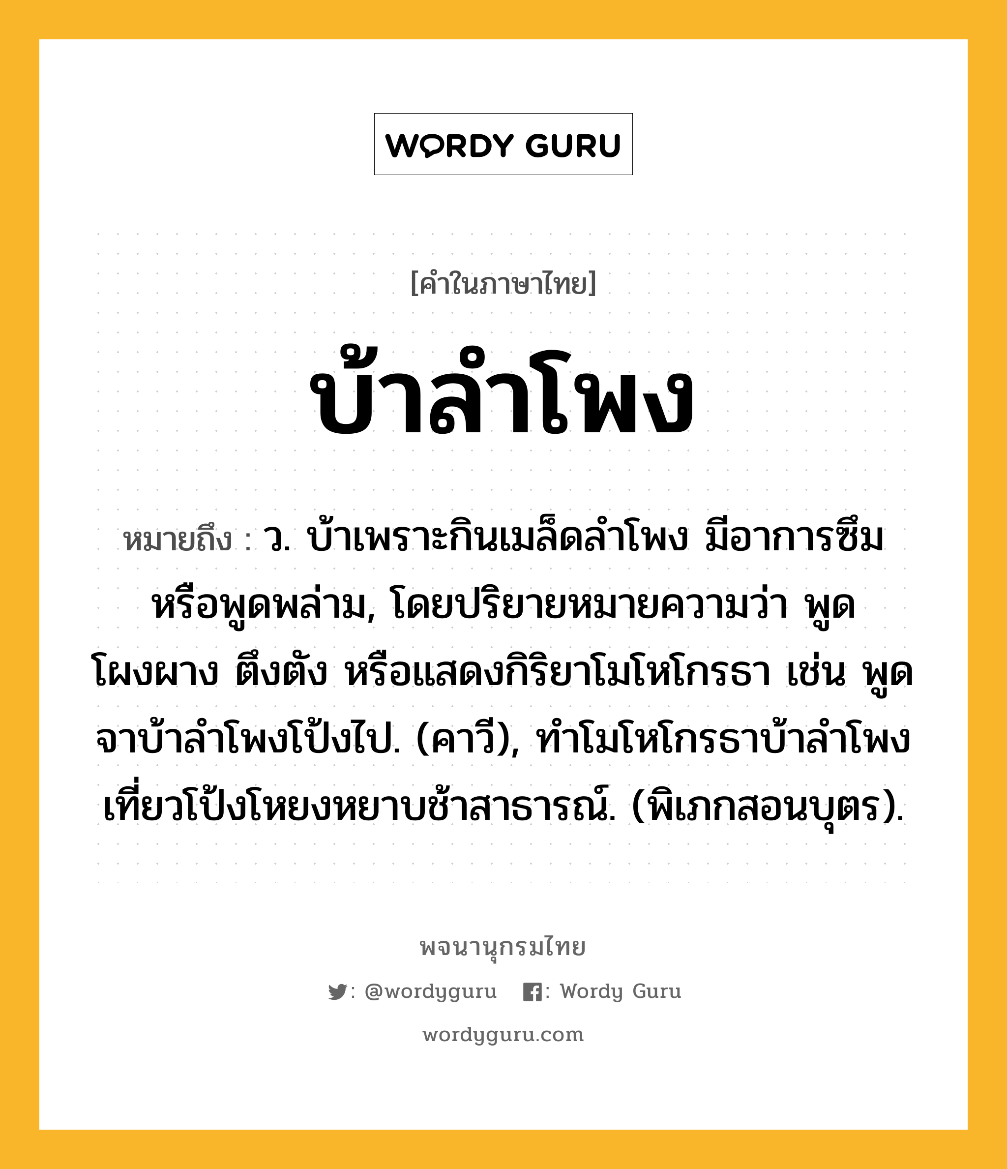 บ้าลำโพง หมายถึงอะไร?, คำในภาษาไทย บ้าลำโพง หมายถึง ว. บ้าเพราะกินเมล็ดลําโพง มีอาการซึมหรือพูดพล่าม, โดยปริยายหมายความว่า พูดโผงผาง ตึงตัง หรือแสดงกิริยาโมโหโกรธา เช่น พูดจาบ้าลําโพงโป้งไป. (คาวี), ทําโมโหโกรธาบ้าลําโพง เที่ยวโป้งโหยงหยาบช้าสาธารณ์. (พิเภกสอนบุตร).