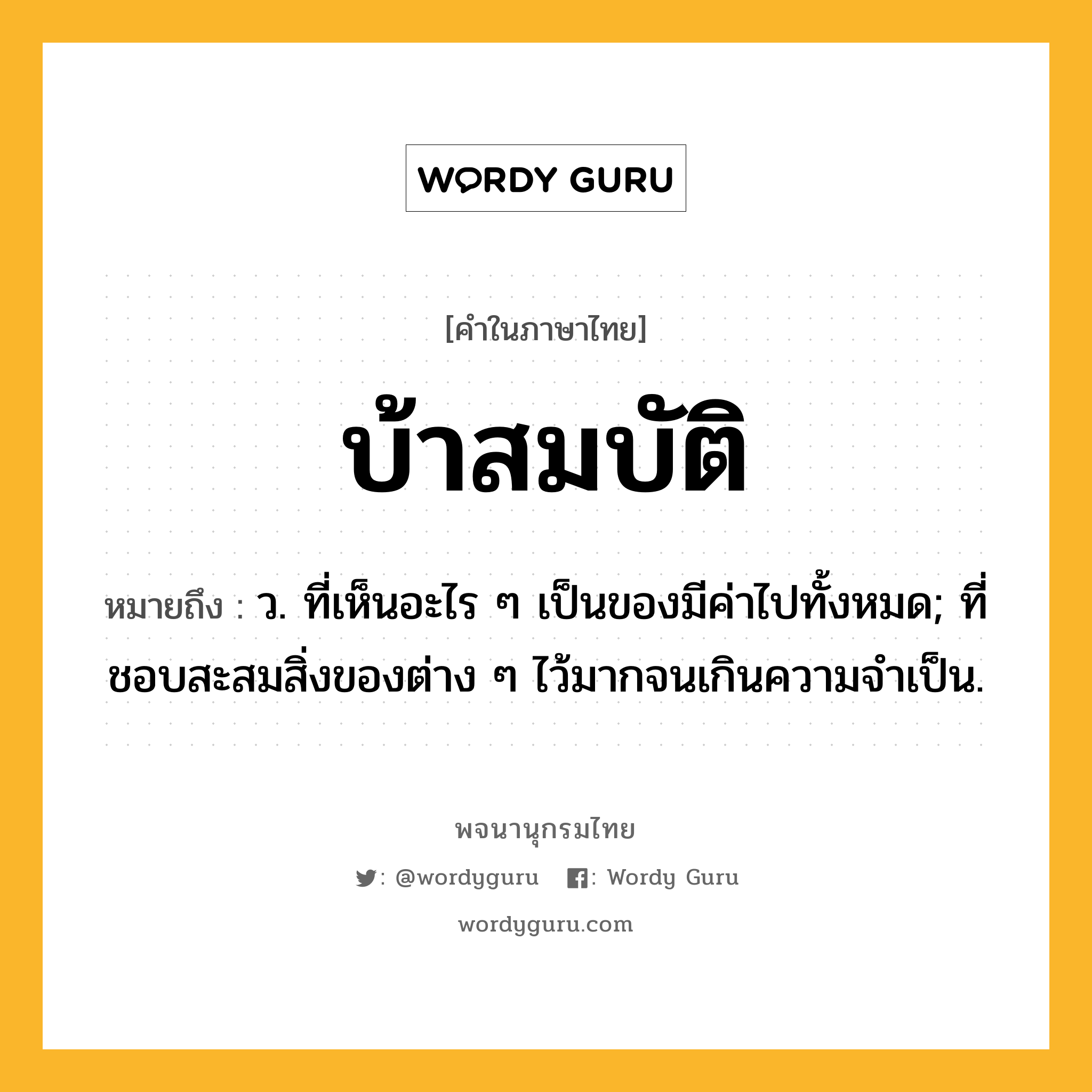 บ้าสมบัติ หมายถึงอะไร?, คำในภาษาไทย บ้าสมบัติ หมายถึง ว. ที่เห็นอะไร ๆ เป็นของมีค่าไปทั้งหมด; ที่ชอบสะสมสิ่งของต่าง ๆ ไว้มากจนเกินความจําเป็น.