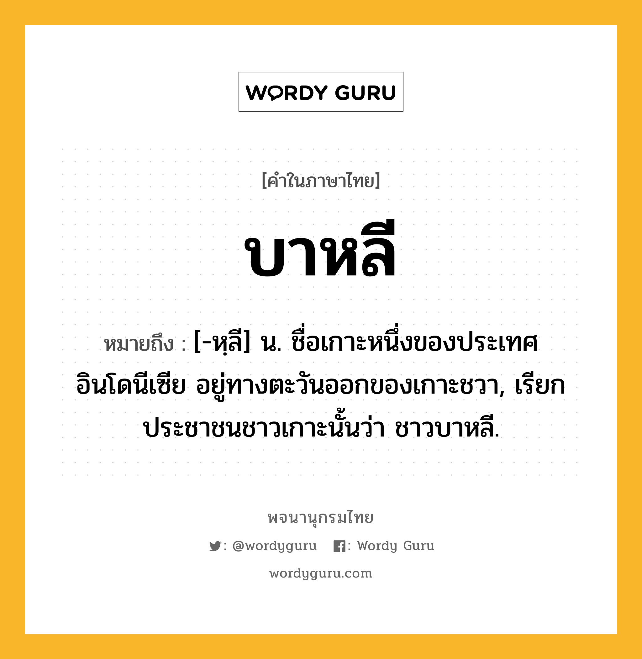 บาหลี หมายถึงอะไร?, คำในภาษาไทย บาหลี หมายถึง [-หฺลี] น. ชื่อเกาะหนึ่งของประเทศอินโดนีเซีย อยู่ทางตะวันออกของเกาะชวา, เรียกประชาชนชาวเกาะนั้นว่า ชาวบาหลี.