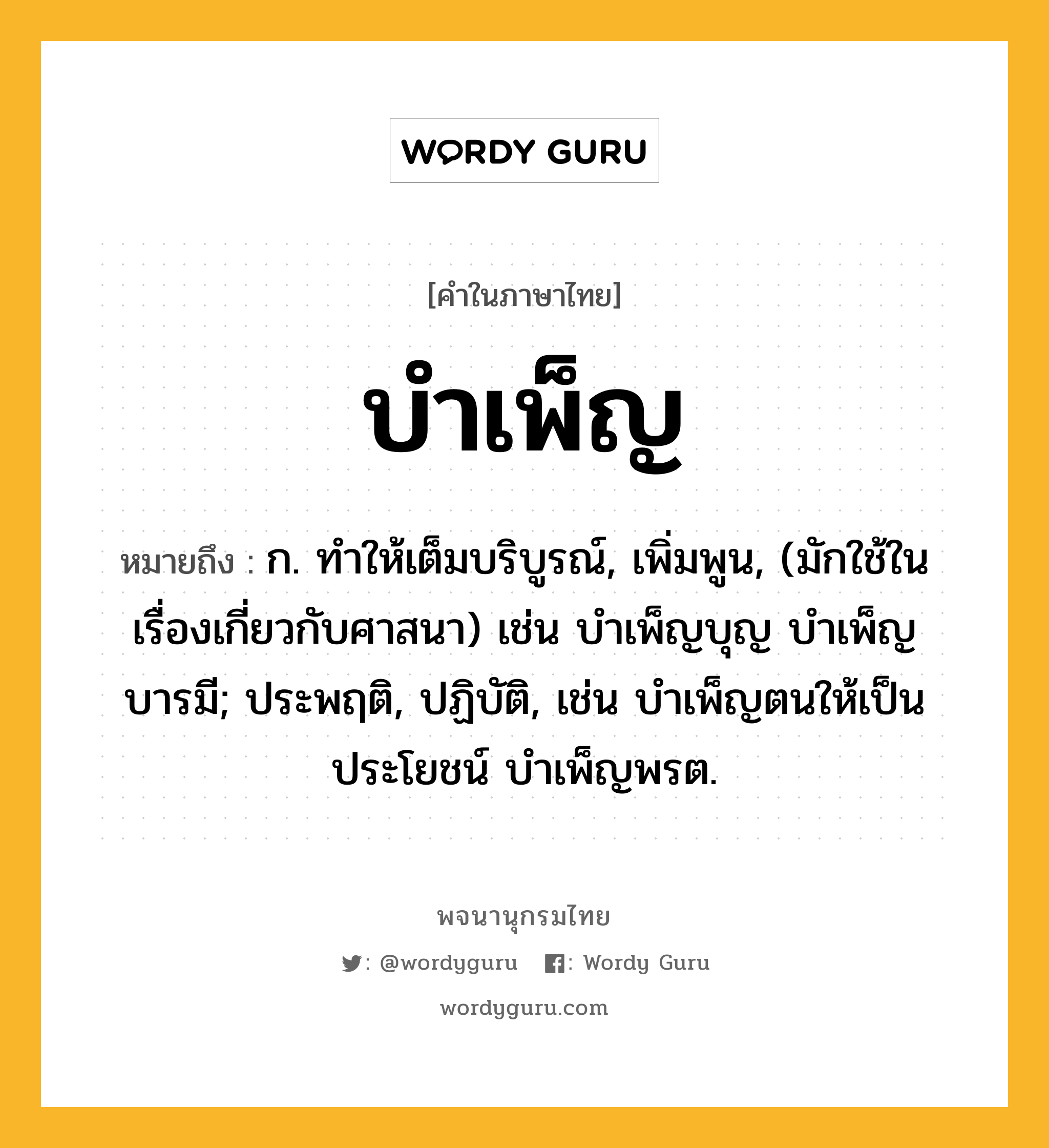 บำเพ็ญ หมายถึงอะไร?, คำในภาษาไทย บำเพ็ญ หมายถึง ก. ทําให้เต็มบริบูรณ์, เพิ่มพูน, (มักใช้ในเรื่องเกี่ยวกับศาสนา) เช่น บําเพ็ญบุญ บําเพ็ญบารมี; ประพฤติ, ปฏิบัติ, เช่น บําเพ็ญตนให้เป็นประโยชน์ บําเพ็ญพรต.