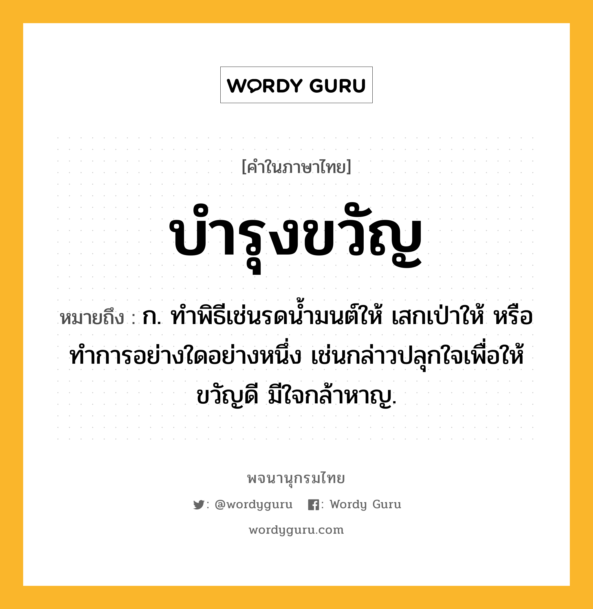 บำรุงขวัญ หมายถึงอะไร?, คำในภาษาไทย บำรุงขวัญ หมายถึง ก. ทําพิธีเช่นรดนํ้ามนต์ให้ เสกเป่าให้ หรือทําการอย่างใดอย่างหนึ่ง เช่นกล่าวปลุกใจเพื่อให้ขวัญดี มีใจกล้าหาญ.