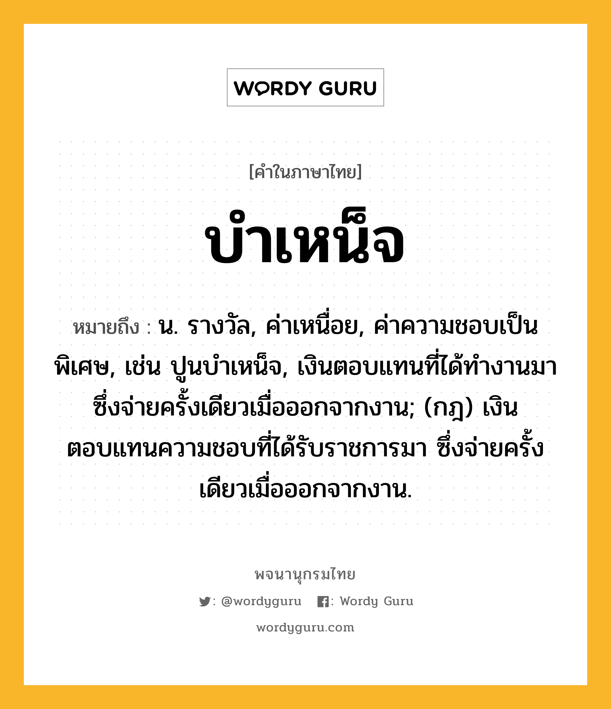 บำเหน็จ หมายถึงอะไร?, คำในภาษาไทย บำเหน็จ หมายถึง น. รางวัล, ค่าเหนื่อย, ค่าความชอบเป็นพิเศษ, เช่น ปูนบําเหน็จ, เงินตอบแทนที่ได้ทํางานมา ซึ่งจ่ายครั้งเดียวเมื่อออกจากงาน; (กฎ) เงินตอบแทนความชอบที่ได้รับราชการมา ซึ่งจ่ายครั้งเดียวเมื่อออกจากงาน.