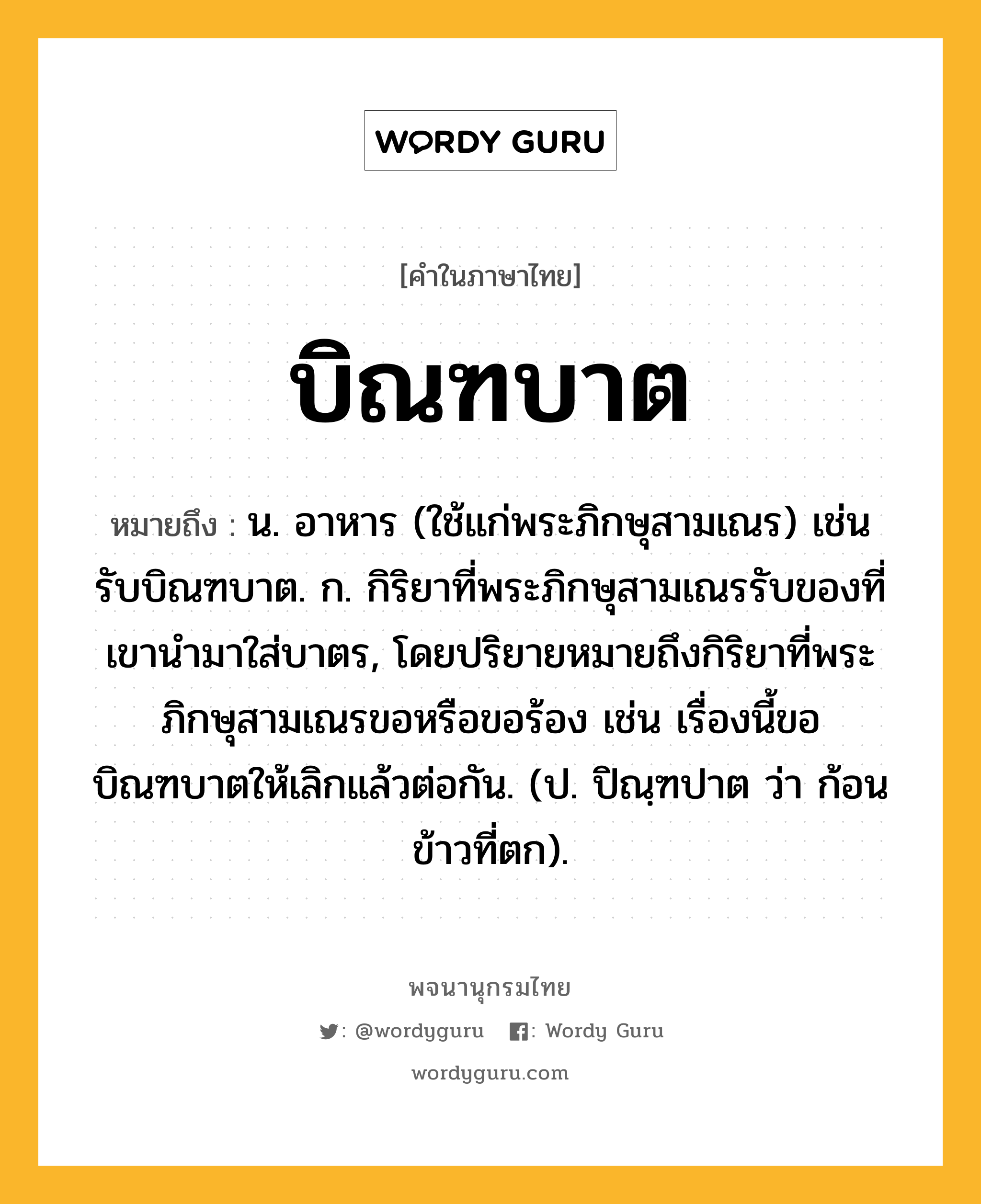 บิณฑบาต ความหมาย หมายถึงอะไร?, คำในภาษาไทย บิณฑบาต หมายถึง น. อาหาร (ใช้แก่พระภิกษุสามเณร) เช่น รับบิณฑบาต. ก. กิริยาที่พระภิกษุสามเณรรับของที่เขานํามาใส่บาตร, โดยปริยายหมายถึงกิริยาที่พระภิกษุสามเณรขอหรือขอร้อง เช่น เรื่องนี้ขอบิณฑบาตให้เลิกแล้วต่อกัน. (ป. ปิณฺฑปาต ว่า ก้อนข้าวที่ตก).