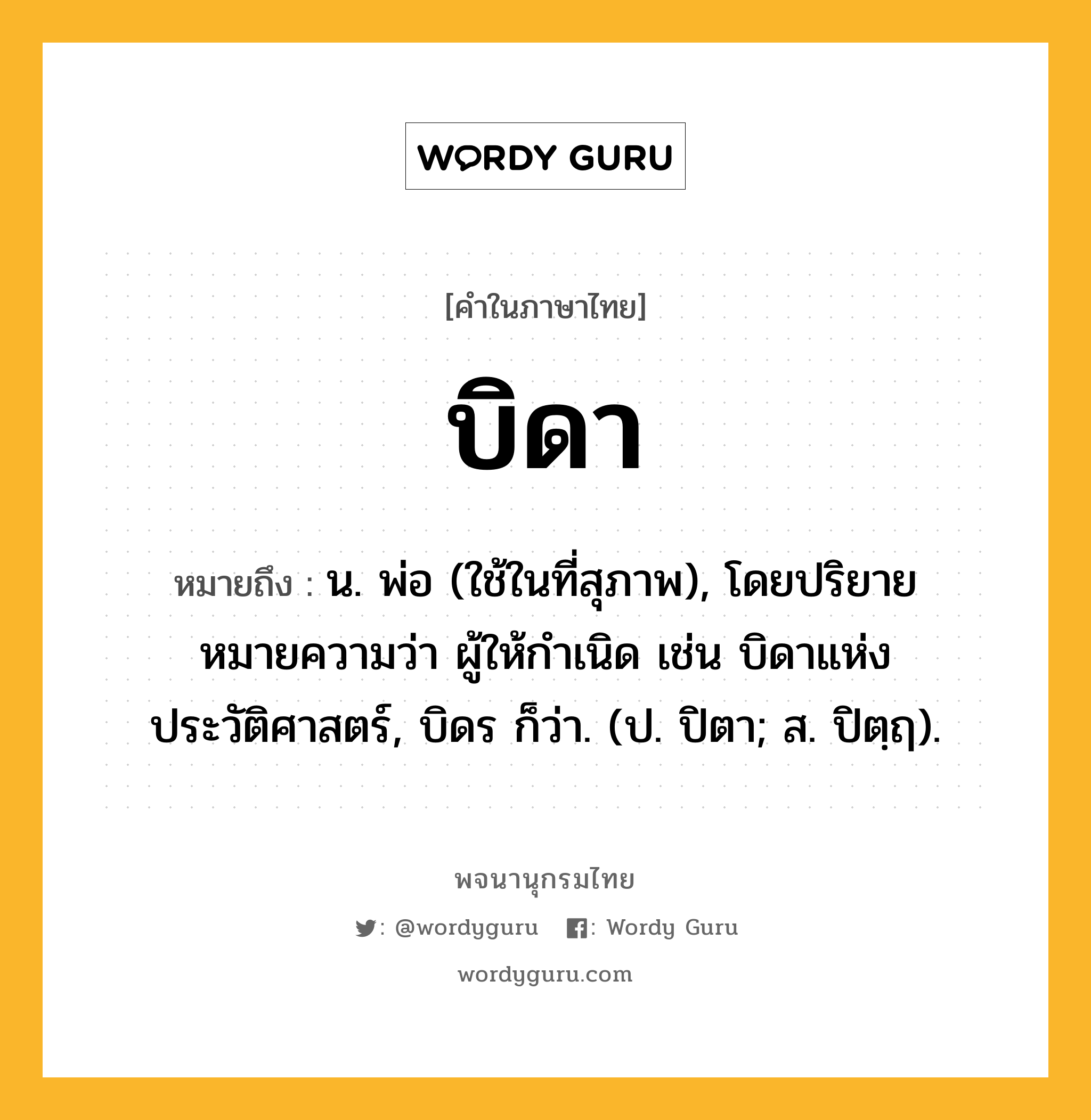 บิดา หมายถึงอะไร?, คำในภาษาไทย บิดา หมายถึง น. พ่อ (ใช้ในที่สุภาพ), โดยปริยายหมายความว่า ผู้ให้กําเนิด เช่น บิดาแห่งประวัติศาสตร์, บิดร ก็ว่า. (ป. ปิตา; ส. ปิตฺฤ).