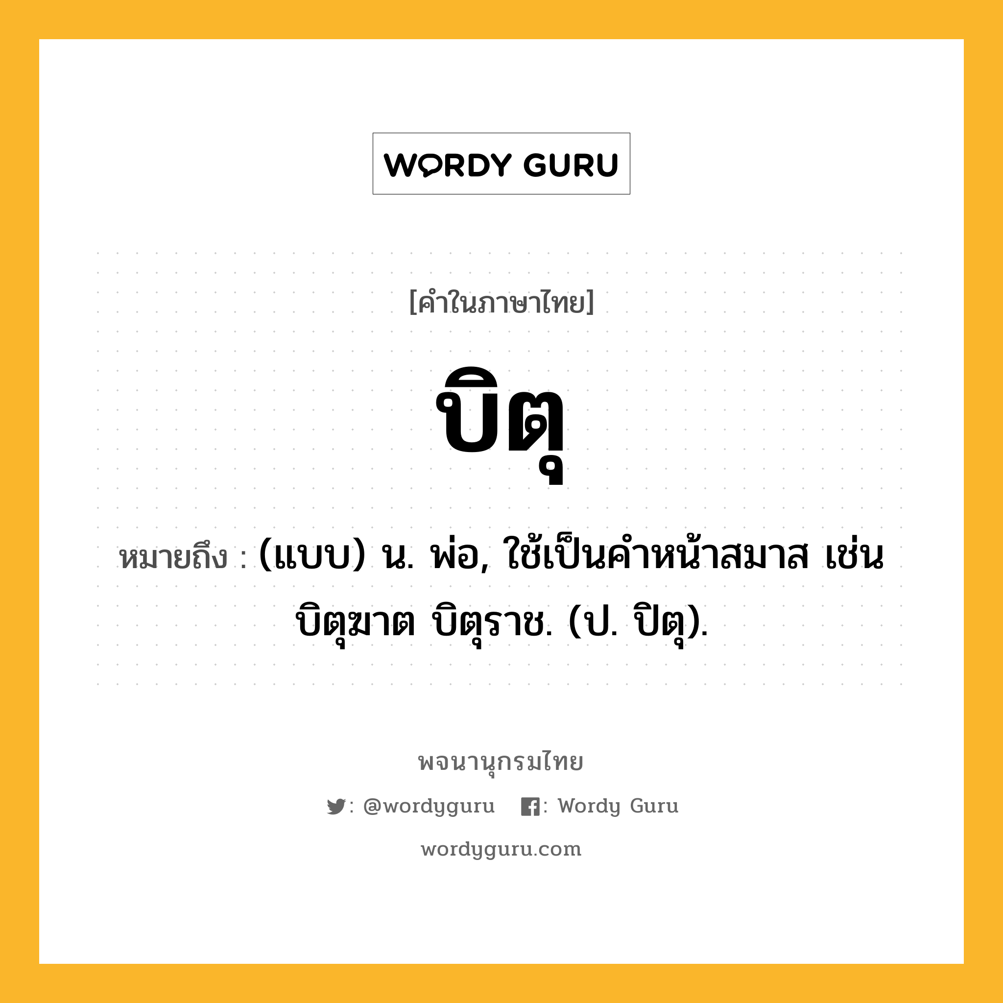 บิตุ หมายถึงอะไร?, คำในภาษาไทย บิตุ หมายถึง (แบบ) น. พ่อ, ใช้เป็นคําหน้าสมาส เช่น บิตุฆาต บิตุราช. (ป. ปิตุ).